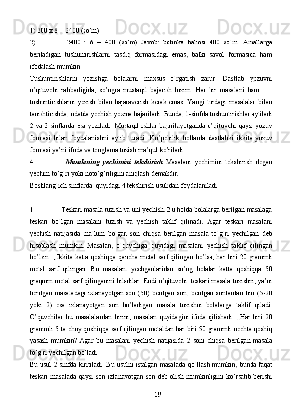 191)   300   x   8   = 2400   (so’m)
2) 2400   :   6   =   400   (so’m)   Javob:   botinka   bahosi   400   so’m.   Amallarga
beriladigan   tushuntirishlarni   tasdiq   formasidagi   emas,   balki   savol   formasida   ham
ifodalash   mumkin.
Tushuntirishlarni   yozishga   bolalarni   maxsus   o’rgatish   zarur.   Dastlab   ypzuvni
o’qituvchi   rahbarligida,   so’ngra   mustaqil   bajarish   lozim.   Har   bir   masalani   ham
tushuntirishlarni   yozish   bilan   bajaraverish   kerak   emas.   Yangi   turdagi   masalalar   bilan
tanishtirishda,   odatda   yechish   yozma   bajariladi.   Bunda,   1-sinfda   tushuntirishlar   aytiladi
2   va   3-sinflarda   esa   yoziladi.   Mustaqil   ishlar   bajarilayotganda o’qituvchi  qaysi  yozuv
formasi   bilan   foydalanishni   aytib   turadi.   Ko’pchilik   hollarda   dastlabki   ikkita   yozuv
formasi ya’ni ifoda va tenglama tuzish   ma’qul   ko’riladi.
4. Masalaning   yechimini   tekshirish   Masalani   yechimini   tekshirish   degan
yechim   to’g’ri   yoki   noto’g’riligini   aniqlash   demakdir.
Boshlang’ich   sinflarda   quyidagi   4   tekshirish   usulidan   foydalaniladi.
1. Teskari masala tuzish va uni yechish. Bu holda bolalarga berilgan masalaga
teskari   bo’lgan   masalani   tuzish   va   yechish   taklif   qilinadi.   Agar   teskari   masalani
yechish   natijasida   ma’lum   bo’gan   son   chiqsa   berilgan   masala   to’g’ri   yechilgan   deb
hisoblash   mumkin.   Masalan,   o’quvchiga   quyidagi   masalani   yechish   taklif   qilingan
bo’lsin:   ,,Ikkita   katta   qoshiqqa   qancha   metal   sarf   qilingan   bo’lsa,   har   biri   20   grammli
metal   sarf   qilingan.   Bu   masalani   yechganlaridan   so’ng   bolalar   katta   qoshiqqa   50
graqmm   metal   sarf   qilinganini   biladilar.   Endi   o’qituvchi   teskari   masala tuzishni, ya’ni
berilgan  masaladagi  izlanayotgan  son (50)  berilgan son,   berilgan   sonlardan   biri   (5-20
yoki   2)   esa   izlanayotgan   son   bo’ladigan   masala   tuzishni   bolalarga   taklif   qiladi.
O’quvchilar   bu   masalalardan   birini,   masalan   quyidagini   ifoda   qilishadi.   ,,Har   biri   20
grammli 5 ta choy qoshiqqa sarf qilingan   metaldan har biri 50 grammli nechta qoshiq
yasash   mumkin?   Agar   bu   masalani   yechish   natijasida   2   soni   chiqsa   berilgan   masala
to’g’ri   yechilgan   bo’ladi.
Bu usul 2-sinfda kiritiladi. Bu usulni istalgan masalada qo’llash mumkin,   bunda faqat
teskari  masalada  qaysi   son  izlanayotgan   son  deb  olish   mumkinligini   ko’rsatib  berishi 