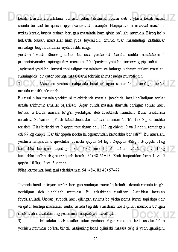 20kerak.   Barcha   masalalarni   bu   usul   bilan   tekshirish   lozim   deb   o’ylash   kerak   emas,
chunki   bu   usul   bir   qancha   qiyin   va   uzundan   uzoqdir.   Haqiqatdan ham avval masalani
tuzish kerak, bunda teskari berilgan masalada ham   qiyin bo’lishi mumkin. Biroq ko’p
hollarda   teskari   masalalar   ham   juda   foydalidir,   chunki   ular   masaladagi   kattaliklar
orasidagi   bog’lanishlarni   oydinlashtirishga
yordam   beradi.   Shuning   uchun   bu   usul   yordamida   barcha   sodda   masalalarni   4
proportsiyanalni   topishga   doir   masalani   2   ko’paytma   yoki   bo’linmaning   yig’indisi
,,ayirmasi   yoki   bo’linmasi   topiladigan   masalalarni   va   bularga   nisbatan   teskari   masalani
shuningdek,   bir   qator   boshqa   masalalarni   tekshirish   maqsadga   muvofiqdir.
2. Masalani   yechish   natijasida   hosil   qilingan   sonlar   bilan   berilgan   sonlar
orasida   moslik o’rnatish.
Bu   usul   bilan   masala   yechimini   tekshirishda   masala   javobida   hosil   bo’ladigan sonlar
ustida   arifmetik   amallar   bajariladi.   Agar   bunda   masala   shartida   berilgan   sonlar   hosil
bo’lsa,   u   holda   masala   to’g’ri   yechilgan   deb   hisoblash   mumkin.   Buni   tekshirish
misolida   ko’ramiz.   ,,Yosh   tabiatshunoslar   uchun   hammasi   bo’lib   158   kg   kartoshka
terishdi. Ular birinchi va 2 qopni tortishgan edi,   120 kg chiqdi. 2 va 3 qopni tortishgan
edi 99 kg chiqdi. Har bir qopda necha   kilogrammdan kartoshka bor edi?’’   Bu masalani
yechish   natijasida   o’quvchilar   birinchi   qopda   54   kg   ,   2-qopda   48kg   ,   3-qopda   51kg
kartoshka   borligini   topishgan   edi.   Yechimini   topish   uchun   uchala   qopda   15kg
kartoshka  bo’lmasligini  aniqlash   kerak.   54+48-51=15.   Endi   haqiqatdan   ham   1   va   2
qopda   102kg,   2   va   3   qopda
99kg   kartoshka   borligini   tekshiramiz.   54+48=102   48+57=99
Javobda   hosil   qilingan   sonlar   berilgan   sonlarga   muvofiq   keladi,   demak   masala to’g’ri
yechilgan   deb   hisoblash   mumkin.   Bu   tekshirish   usulidan   2-sinfdan   boshlab
foydalaniladi. Undan javobda hosil qilingan ayirma bo’yicha noma’lumni   topishga doir
va qator boshqa masalalar sonlar ustida tegishli amallarni hosil qilish   mumkin   bo’lgan
strukturali   masalalarning   yechimini   maqsadga   muvofiqdir.
3) Masalalar   turli   usullar   bilan   yechish.   Agar   masalani   turli   usullar   bilan
yechish   mumkin   bo’lsa,   bir   xil   natijaning   hosil   qilinishi   masala   to’g’ri   yechilganligini 