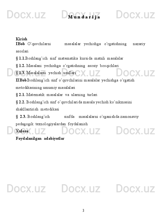 3M u   n   d   a r i j a
Kirish
I Bob O’quvchilarni masalalar yechishga o’rgatishning nazariy
asoslari
§   1.1. Boshlang’ich   sinf   matematika   kursida   matnli   masalalar
§   1.2.   Masalani   yechishga   o’rgatishning   asosiy   bosqichlari
§   1.3.   Masalalarni   yechish   usullari
II Bob Boshlang’ich   sinf   o’quvchilarini   masalalar   yechishga   o’rgatish  
metodikasining   umumiy   masalalari
§   2.1.   Matematik   masalalar   va   ularning   turlari
§ 2.2.   Boshlang’ich   sinf   o’quvchilarida   masala   yechish   ko’nikmasini  
shakllantirish   metodikasi
§   2.3.  Boshlang’ich sinfda masalalarni   o’rganishda   zamonaviy  
pedagogik   texnologiyalardan   foydalanish
Xulosa
Foydalanilgan   adabiyotlar 