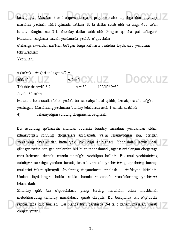 21tasdiqlaydi.   Masalan   3-sinf   o’quvchilariga   4   proporsionalni   topishga   doir   quyidagi
masalani   yechish   taklif   qilinadi:   ,,Akasi   10   ta   daftar   sotib   oldi   va   unga   400   so’m
to’ladi.   Singlisi   esa   2   ta   shunday   daftar   sotib   oldi.   Singlisi   qancha   pul   to’lagan?
Masalani   tenglama   tuzish   yordamida   yechib   o’quvchilar
o’zlariga   avvaldan   ma’lum   bo’lgan   birga   keltirish   usulidan   foydalanib   yechimni  
tekshiradilar:
Yechilishi:
x (so’m) – singlisi to’lagan   x/2   =  
400/10 x/2=40
Tekshirish:   x=40   * 2 x   =   80 400/10*2=80
Javob:   80   so’m
Masalani   turli   usullar   bilan   yechib   bir   xil   natija   hosil   qildik,   demak,   masala   to’g’ri  
yechilgan.   Masalaning   yechimini   bunday   tekshirish   usuli   1-sinfda   kiritiladi.
4) Izlanayotgan   sonning   chegarasini   belgilash.
Bu   usulining   qo’llanishi   shundan   iboratki   bunday   masalani   yechishdan   oldin,
izlanayotgan   sonning   chegaralari   aniqlanadi,   ya’ni   izlanayotgan   son,   berigan
sonlarning   qaysinisidan   katta   yoki   kichikligi   aniqlanadi.   Yechishdan   keyin   hosil
qilingan   natija   berilgan   sonlardan   biri   bilan   taqqoslanadi,   agar   u   aniqlangan   chegaraga
mos   kelmasa,   demak,   masala   noto’g’ri   yechilgan   bo’ladi.   Bu   usul   yechiminimg
xatoligini   sezishga   yordam   beradi,   lekin   bu   masala   yechimining   topishning   boshqa
usullarini   inkor   qilmaydi.   Javobning   chegaralarini   aniqlash   1-   sinfdayoq   kiritiladi.
Undan   foydalangan   holda   sodda   hamda   murakkab   masalalarning   yechimini
tekshiriladi.
Shunday   qilib   biz   o’quvchilarni   yangi   turdagi   masalalar   bilan   tanishtirish
metodikasining   umumiy   masalalarni   qarab   chiqdik.   Bu   bosqichda   ish   o’qituvchi
rahbarligida   olib   boriladi.   Bu   planda   turli   darslarda   2-4   ta   o’xshash   masalani   qarab
chiqish   yetarli. 