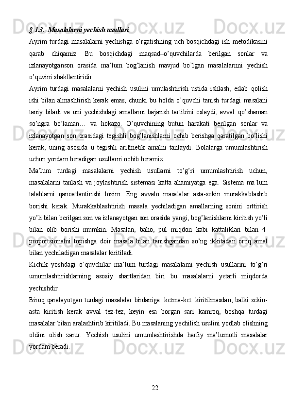 22§   1.3.   Masalalarni   yechish   usullari
Ayrim   turdagi   masalalarni   yechishga   o’rgatishning   uch   bosqichdagi   ish   metodikasini
qarab   chiqamiz.   Bu   bosqichdagi   maqsad–o’quvchilarda   berilgan   sonlar   va
izlanayotganson   orasida   ma’lum   bog’lanish   mavjud   bo’lgan   masalalarnni   yechish
o’quvini   shakllantiridir.
Ayrim   turdagi   masalalarni   yechish   usulini   umulashtirish   ustida   ishlash,   eslab   qolish
ishi  bilan  almashtirish   kerak   emas,  chunki  bu  holda  o’quvchi  tanish   turdagi   masalani
taniy   biladi   va   uni   yechishdagi   amallarni   bajarish   tartibini   eslaydi,   avval   qo’shaman
so’ngra   bo’laman…   va   hokazo.   O’quvchining   butun   harakati   berilgan   sonlar   va
izlanayotgan   son   orasidagi   tegishli   bog’lanishlarni   ochib   berishga   qaratilgan   bo’lishi
kerak,   uning   asosida   u   tegishli   arifmetik   amalni   tanlaydi.   Bolalarga   umumlashtirish
uchun   yordam   beradigan   usullarni   ochib   beramiz.
Ma’lum   turdagi   masalalarni   yechish   usullarni   to’g’ri   umumlashtirish   uchun,
masalalarni   tanlash   va   joylashtirish   sistemasi   katta   ahamiyatga   ega.   Sistema   ma’lum
talablarni   qanoatlantirishi   lozim.   Eng   avvalo   masalalar   asta-sekin   murakkablashib
borishi   kerak.   Murakkablashtirish   masala   yechiladigan   amallarning   sonini   orttirish
yo’li bilan berilgan son va izlanayotgan son orasida   yangi, bog’lanishlarni kiritish yo’li
bilan   olib   borishi   mumkin.   Masalan,   baho,   pul   miqdori   kabi   kattaliklari   bilan   4-
proportsionalni   topishga   doir   masala   bilan   tanishgandan   so’ng   ikkitadan   ortiq   amal
bilan   yechiladigan   masalalar   kiritiladi.
Kichik   yoshdagi   o’quvchilar   ma’lum   turdagi   masalalarni   yechish   usullarini   to’g’ri
umumlashtirishlarning   asosiy   shartlaridan   biri   bu   masalalarni   yetarli   miqdorda
yechishdir.
Biroq   qaralayotgan   turdagi   masalalar   birdaniga   ketma-ket   kiritilmasdan,   balki sekin-
asta   kiritish   kerak   avval   tez-tez,   keyin   esa   borgan   sari   kamroq,   boshqa   turdagi
masalalar   bilan   aralashtirib   kiritiladi.   Bu   masalaning   yechilish   usulini   yodlab   olishning
oldini   olish   zarur.   Yechish   usulini   umumlashtirishda   harfiy   ma’lumotli   masalalar
yordam   beradi. 