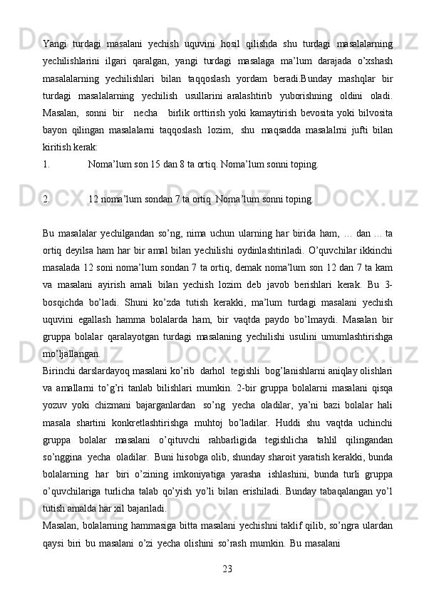 23Yangi   turdagi   masalani   yechish   uquvini   hosil   qilishda   shu   turdagi   masalalarning
yechilishlarini   ilgari   qaralgan,   yangi   turdagi   masalaga   ma’lum   darajada   o’xshash
masalalarning   yechilishlari   bilan   taqqoslash   yordam   beradi.Bunday   mashqlar   bir
turdagi   masalalarning   yechilish   usullarini   aralashtirib   yuborishning   oldini   oladi.
Masalan,   sonni   bir      necha      birlik   orttirish   yoki   kamaytirish   bevosita   yoki   bilvosita
bayon   qilingan   masalalarni   taqqoslash   lozim,   shu   maqsadda   masalalrni   jufti   bilan
kiritish   kerak:
1. Noma’lum   son   15   dan   8   ta   ortiq.   Noma’lum   sonni   toping.
2. 12   noma’lum   sondan   7   ta   ortiq.   Noma’lum   sonni   toping.
Bu   masalalar   yechilgandan   so’ng,   nima   uchun   ularning   har   birida   ham,   …   dan   …   ta
ortiq   deyilsa   ham   har   bir   amal   bilan   yechilishi   oydinlashtiriladi.   O’quvchilar   ikkinchi
masalada   12   soni   noma’lum   sondan   7   ta   ortiq,   demak   noma’lum son 12 dan 7 ta kam
va   masalani   ayirish   amali   bilan   yechish   lozim   deb   javob   berishlari   kerak.   Bu   3-
bosqichda   bo’ladi.   Shuni   ko’zda   tutish   kerakki,   ma’lum   turdagi   masalani   yechish
uquvini   egallash   hamma   bolalarda   ham,   bir   vaqtda   paydo   bo’lmaydi.   Masalan   bir
gruppa   bolalar   qaralayotgan   turdagi   masalaning   yechilishi   usulini   umumlashtirishga
mo’ljallangan.
Birinchi   darslardayoq   masalani   ko’rib   darhol   tegishli   bog’lanishlarni   aniqlay   olishlari
va   amallarni   to’g’ri   tanlab   bilishlari   mumkin.   2-bir   gruppa   bolalarni   masalani   qisqa
yozuv   yoki   chizmani   bajarganlardan   so’ng   yecha   oladilar,   ya’ni   bazi   bolalar   hali
masala   shartini   konkretlashtirishga   muhtoj   bo’ladilar.   Huddi   shu   vaqtda   uchinchi
gruppa   bolalar   masalani   o’qituvchi   rahbarligida   tegishlicha   tahlil   qilingandan
so’nggina   yecha   oladilar.   Buni   hisobga   olib,   shunday   sharoit   yaratish   kerakki,   bunda
bolalarning   har   biri   o’zining   imkoniyatiga   yarasha   ishlashini,   bunda   turli   gruppa
o’quvchilariga   turlicha   talab   qo’yish   yo’li   bilan   erishiladi.   Bunday   tabaqalangan   yo’l
tutish   amalda   har   xil   bajariladi.
Masalan, bolalarning hammasiga bitta masalani yechishni taklif qilib, so’ngra   ulardan
qaysi   biri   bu   masalani   o’zi   yecha   olishini   so’rash   mumkin.   Bu   masalani 