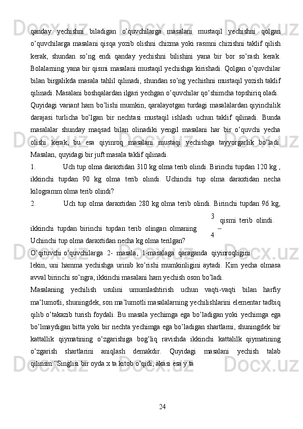 24qanday   yechishni   biladigan   o’quvchilarga   masalani   mustaqil   yechishni   qolgan
o’quvchilarga  masalani  qisqa   yozib  olishni   chizma  yoki  rasmni  chizishni   taklif   qilish
kerak,   shundan   so’ng   endi   qanday   yechishni   bilishini   yana   bir   bor   so’rash   kerak.
Bolalarning yana bir qismi masalani mustaqil yechishga kirishadi. Qolgan   o’quvchilar
bilan   birgalikda   masala   tahlil   qilinadi,   shundan   so’ng   yechishni   mustaqil yozish taklif
qilinadi. Masalani boshqalardan ilgari yechgan o’quvchilar   qo’shimcha   topshiriq oladi.
Quyidagi   variant   ham   bo’lishi   mumkin,   qaralayotgan   turdagi   masalalardan qiyinchilik
darajasi   turlicha   bo’lgan   bir   nechtasi   mustaqil   ishlash   uchun   taklif   qilinadi.   Bunda
masalalar   shunday   maqsad   bilan   olinadiki   yengil   masalani   har   bir   o’quvchi   yecha
olishi   kerak,   bu   esa   qiyinroq   masalani   mustaqi   yechishga   tayyorgarlik   bo’ladi.
Masalan,   quyidagi   bir   juft   masala   taklif   qilinadi.
1. Uch tup olma daraxtidan 310 kg olma terib olindi. Birinchi tupdan 120 kg ,
ikkinchi   tupdan   90   kg   olma   terib   olindi.   Uchinchi   tup   olma   daraxtidan   necha
kilogramm   olma terib   olindi?
2. Uch   tup   olma   daraxtidan   280   kg   olma   terib   olindi.   Birinchi   tupdan   96   kg,
ikkinchi   tupdan   birinchi   tupdan   terib   olingan   olmaning  
Uchinchi   tup   olma   daraxtidan   necha   kg   olma   terilgan? 3    
qismi   terib   olindi.
4
O’qituvchi   o’quvchilarga   2-   masala,   1-masalaga   qaraganda   qiyinroqligini
lekin,   uni   hamma   yechishga   urinib   ko’rishi   mumkinligini   aytadi.   Kim   yecha   olmasa
avval   birinchi so’ngra,   ikkinchi   masalani   ham   yechish   oson   bo’ladi.
Masalaning   yechilish   usulini   umumlashtirish   uchun   vaqti-vaqti   bilan   harfiy
ma’lumotli, shuningdek, son ma’lumotli masalalarning   yechilishlarini elementar   tadbiq
qilib o’takazib turish foydali. Bu masala yechimga ega bo’ladigan yoki   yechimga   ega
bo’lmaydigan   bitta   yoki   bir   nechta   yechimga   ega   bo’ladigan   shartlarni,   shuningdek   bir
kattallik   qiymatining   o’zgarishiga   bog’liq   ravishda   ikkinchi   kattalilk   qiymatining
o’zgarish   shartlarini   aniqlash   demakdir.   Quyidagi   masalani   yechish   talab
qilinsin:”Singlisi   bir   oyda   x   ta   kitob   o’qidi,   akasi   esa   y   ta 