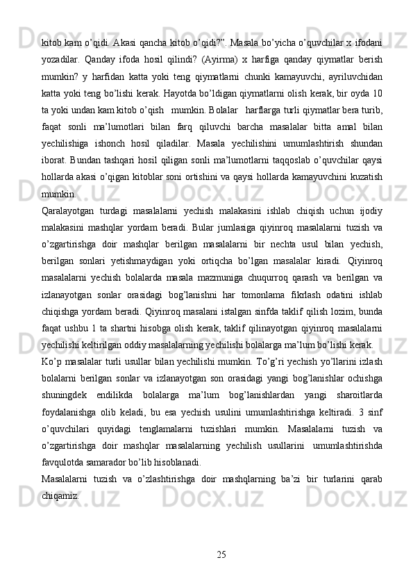 25kitob kam o’qidi. Akasi qancha kitob o’qidi?”. Masala bo’yicha o’quvchilar x   ifodani
yozadilar.   Qanday   ifoda   hosil   qilindi?   (Ayirma)   x   harfiga   qanday   qiymatlar   berish
mumkin?   y   harfidan   katta   yoki   teng   qiymatlarni   chunki   kamayuvchi,   ayriluvchidan
katta yoki teng   bo’lishi kerak. Hayotda bo’ldigan qiymatlarni olish   kerak, bir oyda 10
ta yoki undan kam kitob o’qish   mumkin. Bolalar   harflarga   turli   qiymatlar   bera   turib,
faqat   sonli   ma’lumotlari   bilan   farq   qiluvchi   barcha   masalalar   bitta   amal   bilan
yechilishiga   ishonch   hosil   qiladilar.   Masala   yechilishini   umumlashtirish   shundan
iborat.   Bundan   tashqari   hosil   qiligan   sonli   ma’lumotlarni   taqqoslab   o’quvchilar   qaysi
hollarda akasi o’qigan kitoblar soni ortishini va qaysi   hollarda   kamayuvchini   kuzatish
mumkin.
Qaralayotgan   turdagi   masalalarni   yechish   malakasini   ishlab   chiqish   uchun   ijodiy
malakasini   mashqlar   yordam   beradi.   Bular   jumlasiga   qiyinroq   masalalarni   tuzish   va
o’zgartirishga   doir   mashqlar   berilgan   masalalarni   bir   nechta   usul   bilan   yechish,
berilgan   sonlari   yetishmaydigan   yoki   ortiqcha   bo’lgan   masalalar   kiradi.   Qiyinroq
masalalarni   yechish   bolalarda   masala   mazmuniga   chuqurroq   qarash   va   berilgan   va
izlanayotgan   sonlar   orasidagi   bog’lanishni   har   tomonlama   fikrlash   odatini   ishlab
chiqishga yordam beradi. Qiyinroq masalani  istalgan sinfda taklif   qilish lozim, bunda
faqat   ushbu   1   ta   shartni   hisobga   olish   kerak,   taklif   qilinayotgan   qiyinroq   masalalarni
yechilishi keltirilgan oddiy masalalarning yechilishi bolalarga   ma’lum   bo’lishi   kerak.
Ko’p   masalalar   turli   usullar   bilan   yechilishi   mumkin.   To’g’ri   yechish   yo’llarini   izlash
bolalarni   berilgan   sonlar   va   izlanayotgan   son   orasidagi   yangi   bog’lanishlar   ochishga
shuningdek   endilikda   bolalarga   ma’lum   bog’lanishlardan   yangi   sharoitlarda
foydalanishga   olib   keladi,   bu   esa   yechish   usulini   umumlashtirishga   keltiradi.   3   sinf
o’quvchilari   quyidagi   tenglamalarni   tuzishlari   mumkin.   Masalalarni   tuzish   va
o’zgartirishga   doir   mashqlar   masalalarning   yechilish   usullarini   umumlashtirishda
favqulotda   samarador   bo’lib   hisoblanadi.
Masalalarni   tuzish   va   o’zlashtirishga   doir   mashqlarning   ba’zi   bir   turlarini   qarab
chiqamiz. 