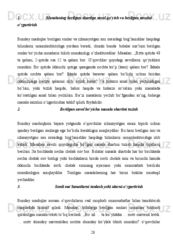 261. Masalaning   berilgan   shartiga   savol   qo’yish   va   berilgan   savolni
o’zgartirish
Bunday mashqlar berilgan sonlar va izlanayotgan son orasidagi bog’lanishlar   haqidagi
bilimlarni   umumlashtirishga   yordam   beradi,   chunki   bunda   bolalar   ma’lum   berilgan
sonlar   bo’yicha   nimalarni   bilish   mumkinligi   o’zlashtiradilar.   Masalan: ,,Bitta qutida 48
ta   qalam,   2-qutida   esa   12   ta   qalam   bor.   O’quvchlar   quyidagi   savollarni   qo’yishlari
mumkin:   Bir   qutida   ikkinchi   qutiga   qaraganda   nechta   ko’p   (kam)   qalam   bor?   Ikkala
qutida   nechta   qalam   bor?   Ikkala   qutida   baravar   qalam   bo’lishi   uchun   biridan
ikkinchisiga   nechta   qalamni   olib   solish   kerak?   Va   hokazo   amal   bilan   yechiladigan
bo’lsin,   yoki   tezlik   haqida,   bahor   haqida   va   hokazo   so’ralsin   yoki   masalada
ko’rsatilgan   amal   bilan   yechilsin.   Ba’zi   masalarni   yechib   bo’fgandan   so’ng,   bolarga
masala sazolini o’zgartirishai taklif   qilish   foydalidir.
2. Berilgan   savol   bo’yicha   masala   shartini   tuzish
Bunday   mashiqlarni   bajara   yotganda   o’quvchilar   izlanayotgan   sonni   topish   uchun
qanday   berilgan   sonlarga   ega   bo’lishi   kerakligini   aniqlaydilar.   Bu   ham   berilgan   son   va
izlanayotgan   son   orasidagi   bog’lanishlar   haqidagi   bilimlarni   umumlashtirishga   olib
keladi.   Masalani   savoli   quyidagicha   bo’lgan   masala   shartini   tuzish   haqida   topshiriq
berilsin 2ta bochkada necha chelak suv bor. Bolalar masala   shartida har bir bochkada
necha  chelak   suv  borligi   yoki  bochkalarni  birida  suvli   chelak  soni   va  birinchi  hamda
ikkinchi   bochkada   suvli   chelak   sonining   ayirmasi   yoki   munosabati   berilishi
mumkinligini   aniqlaydilar.   Tuzilgan   masalalarning   har   birini   bolalar   mustaqil
yechadilar.
3. Sonli   ma’lumotlarni   tanlash   yoki   ularni   o’zgartirish
Bunday   mashqlar   asosan   o’quvchilarni   real   miqdorli   munosabatlar   bilan   tanishtirish
maqsadida   hizmat   qiladi.   Masalan,   bolalarga   berilgan   sonlari   umuman   tushurib
qoldirilgan masala teksti to’liq beriladi. ,,Bir xil … ta ko’ylakka … metr   material   ketdi.
…   metr   shunday   materialdan   nechta   shunday   ko’ylak   tikish   mumkin?   o’quvchilar 