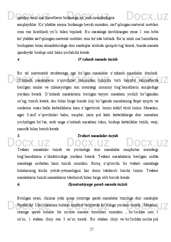 27qanday   sonli   ma’lumotlarni   birdaniga   qo’yish   mumkinligini
aniqlaydilar. Ko’ylaklar sonini birdaniga berish mumkin, sarf qilingan material   metrlari
soni   esa   hisoblash   yo’li   bilan   topiladi.   Bu   masalaga   kiritilmagan   yana   1   son   bitta
ko’ylakka sarf qilingan material metrlari soni ko’zda tutiladi. Ba’zi sonli   ma’lumotlarni
boshqalari   bilan   almashtirishga   doir   mashqlar   alohida   qiziqish   tug’diradi,   bunda   masala
qandaydir   boshqa   usul   bilan   yechilishi   kerak.
4. O’xshash   masala   tuzish
Bir   xil   matematik   strukturaga   ega   bo’lgan   masalalar   o’xshash   masalalar   deyiladi.
O’xshash   masalalarni   o’quvchilar   tomonidan   tuzilishi   turli   hayotiy   vaziyatlarda
berilgan   sonlar   va   izlanayotgan   son   orasidagi   umumiy   bog’lanishlarni   aniqlashga
yordam   beradi.   O’xshash   masalalarni   berilgan   tayyor   masalani   yechib   bo’lgandan
so’ng, tuzish kerak, shu bilan birga bunda iloji bo’lganda masalaning   faqat   syujeti   va
sonlarini   emas   balki   kattaliklarni   ham   o’zgartirish   lozim   taklif   etish   lozim.   Masalan,
agar   3-sinf   o’quvchilari   baho,   miqdor,   jami   pul   kabi   kattaliklarga   doir   masalani
yechishgan  bo’lsa,  endi  unga  o’xshash  masalani   lekin,   boshqa   kattaliklar   tezlik,   vaqt,
masofa   bilan   berish   kerak.
5. Teskari   masalalar   tuzish
Teskari   masalalar   tuzish   va   yechishga   doir   masalalar   miqdorlar   orasidagi
bog’lanishlarni   o’zlashtirishga   yordam   beradi.   Teskari   masalalarni   berilgan   sodda
masalaga   nisbatan   ham   tuzish   mumkin.   Biroq   o’qituvchi   bu   teskari   masalaga
bolalarning   kuchi   yetish-yetmasligini   har   doim   tekshirib   turishi   lozim.   Teskari
masalalarni   tuzish   masalalarni   tekshirish   bilan   birga   olib   borish   kerak.
6. Ilyustratsiyaga   qarab   masala   tuzish
Berilgan   rasm,   chizma   yoki   qisqa   yozuvga   qarab   masalalar   tuzishga   doir   mashqlar
foydalidir. Ular masalani bolalar konkret vaziyatda ko’rishga yordam   beradi.   Masalan:
rasmga   qarab   bolalar   bir   nechta   masala   tuzishlari   mumkin   ,,   bo’lochka   non   5
so’m,   1   stakan   choy   esa   3   so’m   turadi.   Bir   stakan   choy   va   bo’lochka   necha   pul 