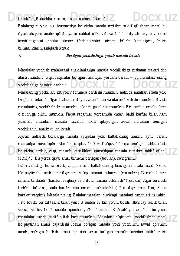 28turadi?’’   ,,Bulochka   5 so’m,   1   stakan choy   oldim.’’
Bolalarga   u   yoki   bu   ilyustratsiya   bo’yicha   masala   tuzishni   taklif   qilishdan   avval   bu
ilyustratsiyani   analiz   qilish,   ya’ni   suhbat   o’tkazish   va   bolalar   ilyustratsiyasida   nima
tasvirlanganini,   sonlar   nimani   ifodalanishini,   nimani   bilishi   kerakligini,   bilish
bilmasliklarini   aniqlash   kerak.
7. Berilgan   yechilishiga   qarab   masala   tuzish
Masalalar   yechish   malakasini   shakllanishiga   masala   yechilishiga   nisbatan   teskari   deb
atash   mumkin.   faqat   raqamlar   bo’lgan   mashqlar   yordam   beradi   –   bu   masalani   uning
yechilishiga   qarab   tiklashdir.
Masalaning yechilishi ixtiyoriy formada berilishi mumkin: aolhida amallar,   ifoda yoki
tenglama bilan, bo’lgan tushuntirish yozuvlari bilan va ularsiz berilishi   mumkin. Bunda
masalaning   yechilishi   bitta   amalni   o’z   ichiga   olishi   mumkin.   Bir   nechta   amalni   ham
o’z   ichiga   olishi   mumkin.   Faqat   raqamlar   yordamida   emas,   balki   harflar   bilan   ham
yozilishi   mumkin.   masala   tuzishni   taklif   qilayotgan   avval   masalani   berilgan
yechilishini   analiz   qilish   kerak.
Ayrim   hollarda   bolalarga   masala   syujetini   yoki   kattalikning   nomini   aytib   berish
maqsadga   muvofiqdir.   Masalan   o’qituvchi   3-sinf   o’quvchilariga   berilgan   ushbu   ifoda
bo’yicha,   tezlik,   vaqt,   masofa   kattaliklari   qatnashgan   masala   tuzishni   taklif   qiladi.
(12:3)*2.   Bu   yerda   qaysi   amal   birinchi   berilgan   (bo’lish),   so’ngrachi?
(x)  Bu ifodaga ko’ra  tezlik, vaqt, masofa kattaliklari  qatnashgan  masala tuzish   kerak.
Ko’paytirish   amali   bajarilgandan   so’ng   nimani   bilamiz.   (masofani)   Demak   2   soni
nimani bildiradi. (harakat vaqtini) 12:3 ifoda nimani bildiradi? (tezlikni)   Agar bu ifoda
tezlikni   bildirsa,   unda   har   bir   son   nimani   ko’rsatadi?   (12   o’tilgan   masofani,   3   esa
harakat   vaqtini).   Masala   tuzing.   Bolalar   masalan   quyidagi   masalani tuzishlari mumkin:
,,Yo’lovchi bir xil tezlik bilan yurib 3 soatda 12 km   yo’lni bosdi. Shunday tezlik bilan
yursa,   yo’lovchi   2   soatda   qancha   yo’lni   bosadi?   Ko’rsatilgan   amallar   bo’yicha
masalalar   tuzish   taklif   qilish   ham   mumkin.   Masalan,   o’qituvchi   yechilishida   avval
ko’paytirish   amali   bajarilishi   lozim   bo’lgan   masala   yoki   yechilishi   avval   qo’shish
amali,   so’ngra   bo’lish   amali   bajarish   zarur   bo’lgan   masala   tuzishni   taklif   qilish