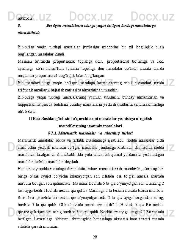 29mumkin.
8. Berilgan   masalalarni   ularga   yaqin   bo’lgan   turdagi   masalalarga
almashtirish
Bir-biriga   yaqin   turdagi   masalalar   jumlasiga   miqdorlar   bir   xil   bog’liqlik   bilan
bog’langan   masalalar   kiradi.
Masalan   to’rtinchi   proportsional   topishga   doir,   proportsional   bo’lishga   va   ikki
ayirmaga   ko’ra   noma’lum   sonlarni   topishga   doir   masalalar   bo’ladi,   chunki   ularda
miqdorlar proportsional   bog’liqlik bilan   bog’langan.
Bir   masalani   unga   yaqin   bo’lgan   masalaga   kattaliklarning   sonli   qiymatlari   ustida
arifmetik   amallarni   bajarish   natijasida   almashtirish   mumkin.
Bir-biriga   yaqin   turdagi   masalalarning   yechish   usullarini   bunday   almashtirish   va
taqqoslash   natijasida   bolalarni   bunday   masalalarni   yechish   usullarini   umumlashtirishga
olib   keladi.
II Bob Boshlang’ich sinf o’quvchilarini masalalar yechishga   o’rgatish
metodikasining   umumiy   masalalari
§   2.1.   Matematik   masalalar   va   ularning   turlari
Matematik   masalalar   sodda   va   tarkibli   masalalarga   ajratiladi.   Sodda   masalalar   bitta
amal   bilan   yechish   mumkin   bo’lgan   masalalar   jumlasiga   kiritiladi.   Bir   nechta   sodda
masaladan tuzilgan va shu sababli ikki yoki undan ortiq amal   yordamida   yechiladigan
masalalar tarkibli   masalalar deyiladi.
Har   qanday   sodda   masalaga   doir   ikkita   teskari   masala   tuzish   mumkinki,   ularning   har
biriga   o’sha   syujet   bo’yicha   izlanayotgan   son   sifatida   esa   to’g’ri   masala   shartida
ma’lum   bo’lgan   son   qatnashadi.   Masalan:   hovlida   5   ta   qiz   o’ynayotgan edi. Ularning 2
tasi uyga ketdi. Hovlida nechta qiz qoldi? Masalaga 2   ta teskari masala tuzish mumkin.
Birinchisi  ,,Hovlida bir nechta qiz o’ynayotgan   edi.   2   ta   qiz   uyiga   ketgandan   so’ng,
hovlida   3   ta   qiz   qoldi.   Oldin   hovlida   nechta   qiz qoldi?   2- Hovlida 5 qiz. Bir nechta
qiz uyiga ketgandan so’ng hovlida 3 ta qiz   qoldi.   Nechta   qiz   uyiga   ketgan?’’   Bu   masala
berilgan   1-masalaga   nisbatan,   shuningdek   2-masalaga   nisbatan   ham   teskari   masala
sifatida   qarash   mumkin. 