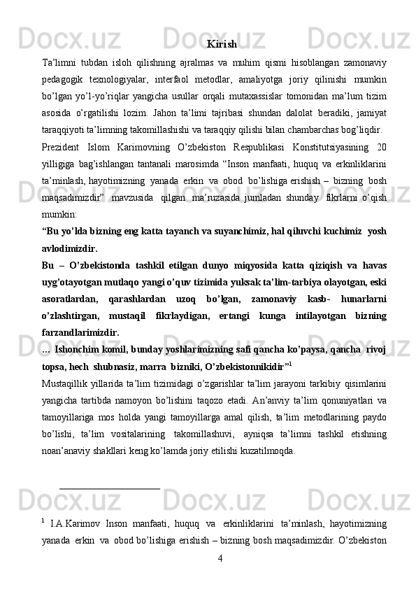 4Kirish
Ta’limni   tubdan   isloh   qilishning   ajralmas   va   muhim   qismi   hisoblangan   zamonaviy
pedagogik   texnologiyalar,   interfaol   metodlar,   amaliyotga   joriy   qilinishi   mumkin
bo’lgan   yo’l-yo’riqlar   yangicha   usullar   orqali   mutaxassislar   tomonidan   ma’lum   tizim
asosida   o’rgatilishi   lozim.   Jahon   ta’limi   tajribasi   shundan   dalolat   beradiki,   jamiyat
taraqqiyoti ta’limning takomillashishi va taraqqiy qilishi bilan   chambarchas   bog’liqdir.
Prezident   Islom   Karimovning   O’zbekiston   Respublikasi   Konstitutsiyasining   20
yilligiga   bag’ishlangan   tantanali   marosimda   “Inson   manfaati,   huquq   va   erkinliklarini
ta’minlash, hayotimizning   yanada   erkin   va   obod   bo’lishiga   erishish   –   bizning   bosh
maqsadimizdir”   mavzusida   qilgan   ma’ruzasida   jumladan   shunday   fikrlarni   o’qish
mumkin:
“Bu   yo’lda   bizning   eng   katta   tayanch   va   suyanchimiz, hal   qiluvchi   kuchimiz   yosh
avlodimizdir.
Bu   –   O’zbekistonda   tashkil   etilgan   dunyo   miqyosida   katta   qiziqish   va   havas
uyg’otayotgan   mutlaqo   yangi   o’quv   tizimida   yuksak   ta’lim-tarbiya   olayotgan, eski
asoratlardan,   qarashlardan   uzoq   bo’lgan,   zamonaviy   kasb-   hunarlarni
o’zlashtirgan,   mustaqil   fikrlaydigan,   ertangi   kunga   intilayotgan   bizning
farzandlarimizdir.
… Ishonchim   komil, bunday   yoshlarimizning   safi   qancha   ko’paysa,   qancha   rivoj
topsa,   hech   shubnasiz,   marra   bizniki,   O’zbekistonnikidir” 1
Mustaqillik   yillarida   ta’lim   tizimidagi   o’zgarishlar   ta’lim   jarayoni   tarkibiy   qisimlarini
yangicha   tartibda   namoyon   bo’lishini   taqozo   etadi.   An’anviy   ta’lim   qonuniyatlari   va
tamoyillariga   mos   holda   yangi   tamoyillarga   amal   qilish,   ta’lim   metodlarining   paydo
bo’lishi,   ta’lim   vositalarining   takomillashuvi,   ayniqsa   ta’limni   tashkil   etishning
noan’anaviy   shakllari   keng   ko’lamda   joriy   etilishi   kuzatilmoqda.
1
  I.A.Karimov   Inson   manfaati,   huquq   va   erkinliklarini   ta’minlash,   hayotimizning
yanada   erkin   va   obod   bo’lishiga   erishish – bizning   bosh   maqsadimizdir.   O’zbekiston 