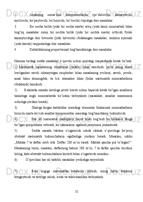 312. Amalning   noma’lum   komponentlarini   (qo’shiluvchi,   kamayuvchi,
ayriluvchi,   ko’paytuvchi,   bo’linuvchi,   bo’luvchi)   topishga   doir   masalalar.
3. Bir  necha  birlik (yoki  bir  necha  marta)   ortiq  (yoki   kam)   munosabati  bilan
bog’liq   masalalar   sonni   bir   nechta   birlik   (yoki   bir   nechta   marta)   orttirish   9yoki
kamaytirishga   doir   bevosita   (yoki   bilvosita)   ifodalangan   masalalar,   sonlarni   ayirmali
(yoki   karrali)   taqqoslashga   doir   masalalar.
4. Kattaliklarning   proportsional   bog’lanishlariga   doir   masalalar.
Hamma turdagi sodda masalalar  o’quvchi uchun quyidagi maqsadlarda kerak   bo’ladi:
1)   Matematik   masalalning   strukturasi   (tarkibi)   bilan   tanishish,   ya’ni   uning   sharti
berilganlari   savoli   izlanayotgan   miqdorlari   bilan   masalaning   yechimi,   savoli,   javobi,
amal   bilan   shuningdek,   va   h.k.   atamalari   bilan   (bular   matematik   munosabatlarni
ifodalaydi) tanishish.
2) Bolalarda masala savoliga javob berish uchun bajarish kerak bo’lgan amallarni
tanlashga   ongli   munosabatda   bo’lishni   tarbiyalash   (masalalar,   amallar   mazmunini
ochishga   yordam   beradi).
3) Shatrga   kirgan   kattaliklar   orasidagi   elementar   funksional   munosabatlarni
birinchi   marta   ko’rish   amallar   komponentlar   orasidagi   bog’lanishlarni   tushuntirish.
4) Har   xil   matematik   mashqlarni   hayot   bilan   bog’lash   bu   bolalarni   fanga
bo’lgan   qiziqishlarni   orttiradi,   ko’nikmalarni   egallash   jarayonini   jonlantiradi.
5) Sodda   masala   tekstini   o’zgartirish   ustida   ishlash   o’quvchiga   ko’proq
obstrakt   matematik   tushunchalarni   egallashga   yordam   beradi.   Masalan,   ushbu
,,Malika   7 ta daftar  sotib oldi. Daftar 200 so’m turadi. Malika qancha pul to’lagan?’’
Masalaning   turini,   masalan,   daftarning   bahosi   200   so’m,   7   ta   daftar   qancha   turishini
biling,   kabi   abstrakt   tushunchalarni   kiritish   bilan   o’zgartirish   mumkin.
6) O’quvchini   har   xil   tarkibli   masalalar   yechishga   tayyorlash.
7) Bola   ongiga   matematika   asoslarini   joylash,   uning   bilim   doirasini
kengaytirish   va   tartibga   solish,   iroda   va talabchanlikni   tarbiyalash. 