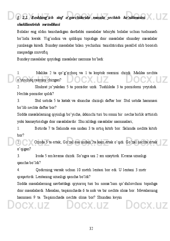 32§   2.2.   Boshlang’ich   sinf   o’quvchilarida   masala   yechish   ko’nikmasini
shakllantirish   metodikasi
Bolalar   eng   oldin   tanishadigan   dastlabki   masalalar   tabiiyki   bolalar   uchun   tushunarli
bo’lishi   kerak.   Yig’indini   va   qoldiqni   topishga   doir   masalalar   shunday   masalalar
jumlasiga   kiradi.   Bunday   masalalar   bilan   yechishni   tanishtirishni   parallel   olib   boorish
maqsadga   muvofiq.
Bunday   masalalar   quyidagi   masalalar   namuna   bo’ladi:
1. Malika   2   ta   qo’g’irchoq   va   1   ta   koptok   rasmini   chizdi.   Malika   nechta
o’yinchoq   rasmini   chizgan?
2. Shuhrat   jo’yakdan   5   ta   pomidor   uzdi.   Tushlikda   3   ta   pomidorni   yeyishdi.
Nechta   pomidor   qoldi?
3. Stol   ustida   5   ta   katak   va   shuncha   chiziqli   daftar   bor.   Stol   ustida   hammasi
bo’lib   nechta daftar bor?
Sodda   masalalarning   qiyinligi   bo’yicha,   ikkinchi   turi   bu   sonni   bir   necha   birlik   orttirish
yoki   kamaytirishga   doir   masalalardir.   Shu   xildagi   masalalar   namunalari;
1. Botirda   7   ta   Salimda   esa   undan   3   ta   ortiq   kitob   bor.   Salimda   nechta   kitob
bor?
2. Ozoda   5   ta ertak,   Go’zal esa   undan   2ta kam   ertak o’qidi. Go’zal   nechta ertak
o’qigan?
3. Iroda   5   sm   kesma   chizdi.   So’ngra   uni   2   sm   uzaytirdi.   Kesma   uzunligi  
qancha   bo’ldi?
4. Qodirning   varrak   uchun   10   metrli   lentasi   bor   edi.   U   lentani   3   metr  
qisqartirdi.   Lentaning   uzunligi   qancha   bo’ldi?
Sodda   masalalarning   navbatdagi   qiyinroq   turi   bu   noma’lum   qo’shiluvchini   topishga
doir masalalardi. Masalan, taqsimchada 6 ta nok va bir nechta olma bor.   Mevalarning
hammasi   9   ta.   Taqsimchada   nechta   olma   bor?   Shundan   keyin 