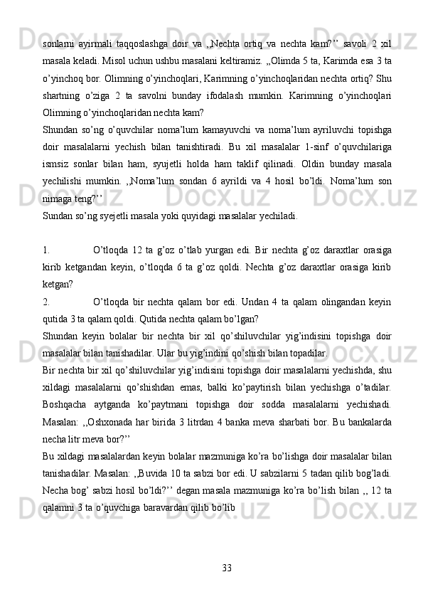 33sonlarni   ayirmali   taqqoslashga   doir   va   ,,Nechta   ortiq   va   nechta   kam?’’   savoli   2   xil
masala keladi. Misol uchun ushbu masalani keltiramiz. ,,Olimda 5 ta, Karimda esa   3 ta
o’yinchoq bor. Olimning o’yinchoqlari, Karimning o’yinchoqlaridan nechta   ortiq? Shu
shartning   o’ziga   2   ta   savolni   bunday   ifodalash   mumkin.   Karimning   o’yinchoqlari
Olimning o’yinchoqlaridan   nechta   kam?
Shundan   so’ng   o’quvchilar   noma’lum   kamayuvchi   va   noma’lum   ayriluvchi   topishga
doir   masalalarni   yechish   bilan   tanishtiradi.   Bu   xil   masalalar   1-sinf   o’quvchilariga
ismsiz   sonlar   bilan   ham,   syujetli   holda   ham   taklif   qilinadi.   Oldin   bunday   masala
yechilishi   mumkin.   ,,Noma’lum   sondan   6   ayrildi   va   4   hosil   bo’ldi.   Noma’lum   son
nimaga teng?’’
Sundan   so’ng   syejetli   masala   yoki   quyidagi   masalalar   yechiladi.
1. O’tloqda   12   ta   g’oz   o’tlab   yurgan   edi.   Bir   nechta   g’oz   daraxtlar   orasiga
kirib   ketgandan   keyin,   o’tloqda   6   ta   g’oz   qoldi.   Nechta   g’oz   daraxtlar   orasiga   kirib
ketgan?
2. O’tloqda   bir   nechta   qalam   bor   edi.   Undan   4   ta   qalam   olingandan   keyin
qutida   3   ta   qalam   qoldi.   Qutida   nechta qalam bo’lgan?
Shundan   keyin   bolalar   bir   nechta   bir   xil   qo’shiluvchilar   yig’indisini   topishga   doir
masalalar   bilan   tanishadilar.   Ular   bu   yig’indini qo’shish   bilan   topadilar.
Bir   nechta   bir   xil   qo’shiluvchilar   yig’indisini   topishga   doir   masalalarni   yechishda,   shu
xildagi   masalalarni   qo’shishdan   emas,   balki   ko’paytirish   bilan   yechishga   o’tadilar.
Boshqacha   aytganda   ko’paytmani   topishga   doir   sodda   masalalarni   yechishadi.
Masalan:   ,,Oshxonada   har   birida  3   litrdan   4  banka   meva   sharbati   bor.   Bu   bankalarda
necha   litr meva bor?’’
Bu   xildagi   masalalardan   keyin   bolalar   mazmuniga   ko’ra   bo’lishga   doir   masalalar bilan
tanishadilar. Masalan: ,,Buvida 10 ta sabzi bor edi. U sabzilarni 5   tadan qilib bog’ladi.
Necha bog’ sabzi hosil bo’ldi?’’ degan masala mazmuniga   ko’ra   bo’lish   bilan   ,,   12   ta
qalamni   3   ta   o’quvchiga   baravardan   qilib   bo’lib 