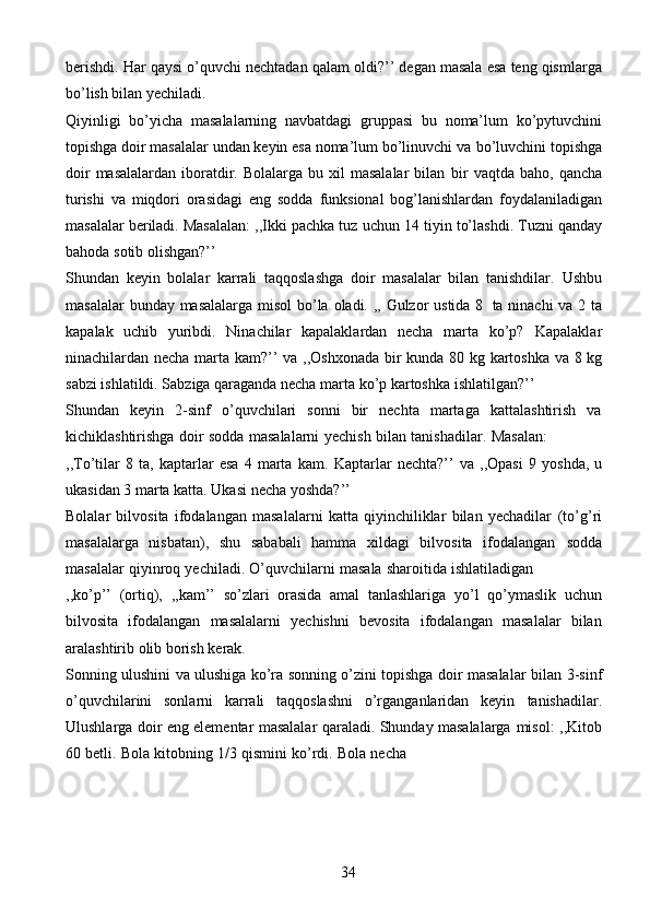 34berishdi.   Har   qaysi   o’quvchi   nechtadan   qalam   oldi?’’   degan   masala   esa   teng   qismlarga
bo’lish bilan yechiladi.
Qiyinligi   bo’yicha   masalalarning   navbatdagi   gruppasi   bu   noma’lum   ko’pytuvchini
topishga doir masalalar undan keyin esa noma’lum bo’linuvchi va   bo’luvchini topishga
doir   masalalardan  iboratdir.  Bolalarga bu  xil  masalalar  bilan   bir   vaqtda   baho,   qancha
turishi   va   miqdori   orasidagi   eng   sodda   funksional   bog’lanishlardan   foydalaniladigan
masalalar beriladi. Masalalan: ,,Ikki pachka tuz   uchun   14   tiyin   to’lashdi. Tuzni   qanday
bahoda   sotib   olishgan?’’
Shundan   keyin   bolalar   karrali   taqqoslashga   doir   masalalar   bilan   tanishdilar.   Ushbu
masalalar   bunday   masalalarga   misol   bo’la   oladi.   ,,   Gulzor   ustida   8   ta   ninachi va 2 ta
kapalak   uchib   yuribdi.   Ninachilar   kapalaklardan   necha   marta   ko’p?   Kapalaklar
ninachilardan necha marta kam?’’ va   ,,Oshxonada bir kunda 80 kg   kartoshka va 8 kg
sabzi ishlatildi. Sabziga qaraganda necha marta ko’p kartoshka   ishlatilgan?’’
Shundan   keyin   2-sinf   o’quvchilari   sonni   bir   nechta   martaga   kattalashtirish   va
kichiklashtirishga   doir   sodda   masalalarni   yechish   bilan   tanishadilar.   Masalan:
,,To’tilar   8   ta,   kaptarlar   esa   4   marta   kam.   Kaptarlar   nechta?’’   va   ,,Opasi   9   yoshda,   u
ukasidan 3 marta katta. Ukasi necha   yoshda?’’
Bolalar   bilvosita   ifodalangan   masalalarni   katta   qiyinchiliklar   bilan   yechadilar   (to’g’ri
masalalarga   nisbatan),   shu   sababali   hamma   xildagi   bilvosita   ifodalangan   sodda
masalalar   qiyinroq   yechiladi.   O’quvchilarni   masala   sharoitida   ishlatiladigan
,,ko’p’’   (ortiq),   ,,kam’’   so’zlari   orasida   amal   tanlashlariga   yo’l   qo’ymaslik   uchun
bilvosita   ifodalangan   masalalarni   yechishni   bevosita   ifodalangan   masalalar   bilan
aralashtirib   olib   borish   kerak.
Sonning ulushini va ulushiga ko’ra sonning o’zini topishga doir masalalar   bilan 3-sinf
o’quvchilarini   sonlarni   karrali   taqqoslashni   o’rganganlaridan   keyin   tanishadilar.
Ulushlarga   doir   eng   elementar   masalalar   qaraladi.   Shunday   masalalarga   misol:   ,,Kitob
60   betli.   Bola   kitobning   1/3   qismini   ko’rdi.   Bola   necha 