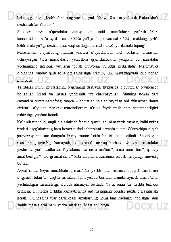 35bet o’qigan?   va   ,,Malik she’rining yarmini yod oldi. U 18 satrni yod oldi. Butun   she’r
necha   satrdan   iborat?’’
Shundan   keyin   o’quvchilar   vaqtga   doir   sodda   masalalarni   yechish   bilan
tanishadilar.   ,,Bola   uyidan   soat   8:30da   yo’lga   chiqdi   vas   oat   8:50da   maktabga   yetib
keldi. Bola yo’lga necha minut vaqt sarflaganini soat modeli yordamida   toping’’.
Matematika   o’qitishning   muhim   vazifasi   o’quvchilarda   faol   fikrlash,   turmushda
uchraydigan   turli   masalalarni   yechishda   qiyinchiliklarni   yengish,   bu   masalalar
yechimining   ratsional   yo’llarni   topish   ehtiyojini   vujudga   keltirishdir.   Matematika
o’qitishda   qanday   qilib   to’la   o’zlashtirishga   erishib,   uni   muvaffaqiyatli   olib   borish
mumkin?
Tajribalar   shuni   ko’rsatadiki,   o’qishning   dastlabki   kunlarida   o’quvchilar   o’yinqaroq
bo’ladilar.   Misol   va   masala   yechishda   tez   charchaydilar.   Shuning   uchun   dars
davomida   tevarak-atrofdagi   voqea   –   hodisalar   bolalar   hayotiga   oid   faktlardan   iborat
qiziqarli   o’yinlar   didaktik   materiallardan   o’rinli   foydalanish   dars   samaradorligini
oshirishga   yordam   beradi.
Ko’rinib turibdiki, ongli o’zlashtirish faqat o’quvchi aqlini nazarda tutmay,   balki uning
irodasi  tuyg’ularining ham bevosita faol ishtirokini nazarda tutadi.   O’quvchiga o’qish
jarayoniga   ma’lum   darajada   hissiy   munosabatda   bo’lish   talab   etiladi.   Shundagina
masalaning   qiyinligi   kamayiob,   uni   yechish   osnroq   kechadi.   Umuman   masalalar
yechishda   yurli   usullardan   foydalanish   va   nima   ma’lum?,   nima   noma’lum?,   qanday
amal berilgan?, oxirgi amal nima? kabi savollar mazmunini   ochish   maqsadga muvofiq
bo’ladi.
Avval   sodda   keyin   murakkabroq   masalalar   yechtiriladi.   Birinchi   bosqich   amallarini
o’rganish   bilan   bir   vaqtda   masalalar   ham   yechib   boriladi.   Bunda,   ayirish   amali   bilan
yechiladigan   masalalarga   alohida   ahamiyat   beriladi.   Ya’ni   sonni   bir   nechta   birlikka
orttirish,   bir   necha   birlikka   kamaytirishga   oid   mashqlarni   bolalar   puxta   o’zlashtirishi
kerak.   Shundagina   ular   darslikdagi   amallarning   noma’lum   hadlarini   topishga   doir
sodda   masalalarni   ham   yecha   oladilar.   Masalan,   bizga