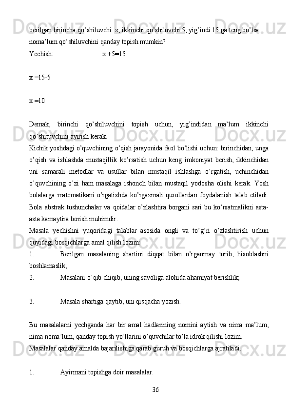 36berilgan   birincha   qo’shiluvchi   x,   ikkinchi   qo’shiluvchi   5,   yig’indi   15   ga   teng   bo’lsa,  
noma’lum   qo’shiluvchini   qanday   topish   mumkin?
Yechish: x   +5=15
x   =15-5
x =10
Demak,   birinchi   qo’shiluvchini   topish   uchun,   yig’indidan   ma’lum   ikkinchi
qo’shituvchini   ayirish   kerak.
Kichik   yoshdagi   o’quvchining   o’qish   jarayonida   faol   bo’lishi   uchun:   birinchidan, unga
o’qish   va   ishlashda   mustaqillik   ko’rsatish   uchun   keng   imkoniyat   berish,   ikkinchidan
uni   samarali   metodlar   va   usullar   bilan   mustaqil   ishlashga   o’rgatish,   uchinchidan
o’quvchining   o’zi   ham   masalaga   ishonch   bilan   mustaqil   yodosha   olishi   kerak.   Yosh
bolalarga   matematikani   o’rgatishda   ko’rgazmali   qurollardan   foydalanish   talab   etiladi.
Bola   abstrak   tushunchalar   va   qoidalar   o’zlashtira   borgani   sari   bu   ko’rsatmalikni  asta-
asta   kamaytira   borish   muhimdir.
Masala   yechishni   yuqoridagi   talablar   asosida   ongli   va   to’g’ri   o’zlashtirish   uchun
quyidagi   bosqichlarga   amal   qilish   lozim:
1. Berilgan   masalaning   shartini   diqqat   bilan   o’rganmay   turib,   hisoblashni
boshlamaslik;
2. Masalani   o’qib   chiqib,   uning   savoliga   alohida   ahamiyat   berishlik;
3. Masala   shartiga   qaytib,   uni   qisqacha   yozish.
Bu   masalalarni   yechganda   har   bir   amal   hadlarining   nomini   aytish   va   nima   ma’lum,
nima noma’lum, qanday topish yo’llarini o’quvchilar to’la idrok qilishi   lozim.
Masalalar   qanday   amalda   bajarilishiga   qarab   guruh   va   bosqichlarga   ajratiladi.
1. Ayirmani   topishga   doir   masalalar. 