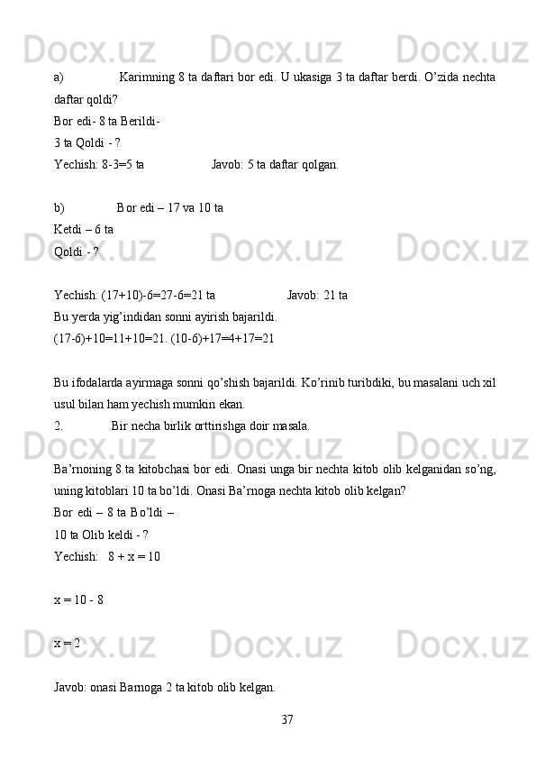 37a) Karimning   8   ta   daftari   bor   edi.   U   ukasiga   3   ta   daftar   berdi.   O’zida   nechta
daftar   qoldi?
Bor edi- 8 ta   Berildi- 
3 ta   Qoldi   - ?
Yechish:   8-3=5   ta Javob:   5   ta   daftar   qolgan.
b) Bor edi – 17 va 10 ta
Ketdi   – 6 ta
Qoldi   - ?
Yechish:   (17+10)-6=27-6=21   ta Javob: 21 ta
Bu   yerda   yig’indidan   sonni   ayirish   bajarildi.
(17-6)+10=11+10=21.   (10-6)+17=4+17=21
Bu   ifodalarda   ayirmaga   sonni   qo’shish   bajarildi.   Ko’rinib   turibdiki,   bu   masalani   uch   xil
usul   bilan   ham   yechish   mumkin ekan.
2. Bir   necha   birlik   orttirishga   doir   masala.
Ba’rnoning   8   ta   kitobchasi   bor   edi.   Onasi   unga   bir   nechta   kitob   olib   kelganidan so’ng,
uning kitoblari 10 ta bo’ldi. Onasi Ba’rnoga nechta kitob olib   kelgan?
Bor edi – 8 ta   Bo’ldi –
10 ta   Olib   keldi   -   ?
Yechish:   8   +   x   =   10
x   = 10 -   8
x   = 2
Javob:   onasi   Barnoga   2   ta   kitob   olib   kelgan. 