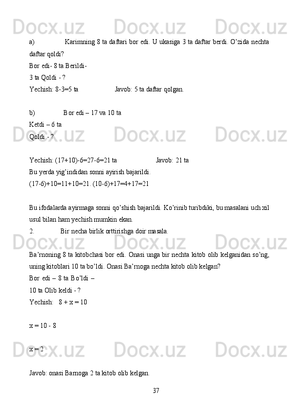 37a) Karimning   8   ta   daftari   bor   edi.   U   ukasiga   3   ta   daftar   berdi.   O’zida   nechta
daftar   qoldi?
Bor edi- 8 ta   Berildi- 
3 ta   Qoldi   - ?
Yechish:   8-3=5   ta Javob:   5   ta   daftar   qolgan.
b) Bor edi – 17 va 10 ta
Ketdi   – 6 ta
Qoldi   - ?
Yechish:   (17+10)-6=27-6=21   ta Javob: 21 ta
Bu   yerda   yig’indidan   sonni   ayirish   bajarildi.
(17-6)+10=11+10=21.   (10-6)+17=4+17=21
Bu   ifodalarda   ayirmaga   sonni   qo’shish   bajarildi.   Ko’rinib   turibdiki,   bu   masalani   uch   xil
usul   bilan   ham   yechish   mumkin ekan.
2. Bir   necha   birlik   orttirishga   doir   masala.
Ba’rnoning   8   ta   kitobchasi   bor   edi.   Onasi   unga   bir   nechta   kitob   olib   kelganidan so’ng,
uning kitoblari 10 ta bo’ldi. Onasi Ba’rnoga nechta kitob olib   kelgan?
Bor edi – 8 ta   Bo’ldi –
10 ta   Olib   keldi   -   ?
Yechish:   8   +   x   =   10
x   = 10 -   8
x   = 2
Javob:   onasi   Barnoga   2   ta   kitob   olib   kelgan.