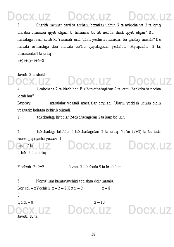 383. Sharifa   mehnat   darsida   archani   bezatish   uchun   3   ta   ayiqcha   va   2   ta   ortiq
ulardan   olmaxon   qiyib   olgan.   U   hammasi   bo’lib   nechta   shalk   qiyib   olgan?   Bu
masalaga   rasm   solib   ko’rsatmali   usul   bilan   yechish   mumkin.   bu   qanday   masala?   Bu
masala   orttirishga   doir   masala   bo’lib   quyidagicha   yechiladi.   Ayiqchalar   3   ta,
olmaxonlar2   ta   ortiq
3+(3+2)=3+5=8
Javob:   8   ta   shakl
4. 1-tokchada   7   ta   kitob   bor.   Bu   2-tokchadagidan   2   ta   kam.   2-tokchada   nechta
kitob   bor?
Bunday masalalar   vositali   masalalar   deyiladi.   Ularni   yechish   uchun   oldin
vositasiz   holatga   keltirib   olinadi.
1- tokchadagi   kitoblar   2-tokchadagidan   2   ta   kam   bo’lsin.
2- tokchadagi   kitoblar   1-tokchadagidan   2   ta   ortiq.   Ya’ni   (7+2)   ta   bo’ladi.
Buning qisqacha yozuvi:   1-
tok   –   7   ta
2-tok   -?   2   ta   ortiq
Yechish:   7+2=9. Javob: 2-tokchada   9   ta   kitob   bor.
5. Noma’lum kamayuvchini topishga doir masala.
Bor   edi – x Yechish: x – 2 = 8   Ketdi   – 2 x = 8 +
2
Qoldi   – 8 x =   10
Javob:   10   ta 