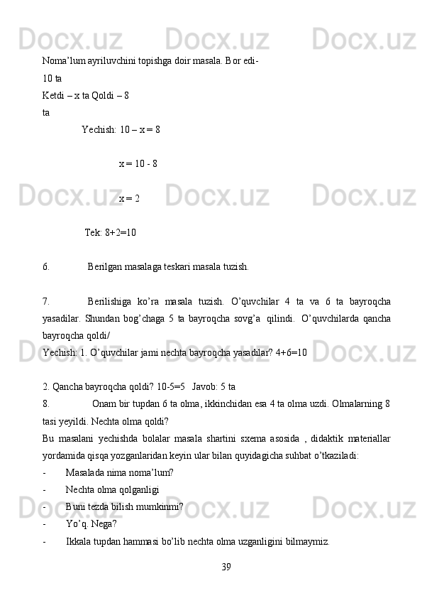 39Noma’lum ayriluvchini topishga doir masala.   Bor   edi-  
10   ta
Ketdi – x ta   Qoldi   –   8  
ta
Yechish:   10   –   x   =   8
x =   10   -   8
x =   2
Tek:   8+2=10
6. Berilgan   masalaga   teskari   masala   tuzish.
7. Berilishiga   ko’ra   masala   tuzish.   O’quvchilar   4   ta   va   6   ta   bayroqcha
yasadilar.   Shundan   bog’chaga   5   ta   bayroqcha   sovg’a   qilindi.   O’quvchilarda   qancha
bayroqcha   qoldi/
Yechish:   1.   O’quvchilar   jami   nechta   bayroqcha   yasadilar?   4+6=10
2. Qancha bayroqcha qoldi?   10-5=5 Javob:   5   ta
8. Onam bir tupdan 6 ta olma, ikkinchidan esa 4 ta olma uzdi. Olmalarning 8
tasi   yeyildi.   Nechta   olma   qoldi?
Bu   masalani   yechishda   bolalar   masala   shartini   sxema   asosida   ,   didaktik   materiallar
yordamida qisqa yozganlaridan keyin ular bilan quyidagicha suhbat   o’tkaziladi:
- Masalada   nima   noma’lum?
- Nechta   olma   qolganligi
- Buni   tezda   bilish   mumkinmi?
- Yo’q.   Nega?
- Ikkala   tupdan   hammasi   bo’lib   nechta   olma   uzganligini   bilmaymiz. 