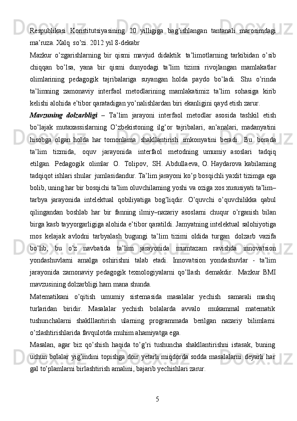 5Respublikasi   Konstitutsiyasining   20   yilligiga   bag’ishlangan   tantanali   marosimdagi
ma’ruza. Xalq   so’zi.   2012   yil   8-dekabr
Mazkur   o’zgarishlarning   bir   qismi   mavjud   didaktik   ta’limotlarning   tarkibidan   o’sib
chiqqan   bo’lsa,   yana   bir   qismi   dunyodagi   ta’lim   tizimi   rivojlangan   mamlakatlar
olimlarining   pedagogik   tajribalariga   suyangan   holda   paydo   bo’ladi.   Shu   o’rinda
ta’limning   zamonaviy   interfaol   metodlarining   mamlakatimiz   ta’lim   sohasiga   kirib
kelishi alohida e’tibor qaratadigan yo’nalishlardan biri ekanligini   qayd   etish zarur.
Mavzuning   dolzarbligi   –   Ta’lim   jarayoni   interfaol   metodlar   asosida   tashkil   etish
bo’lajak   mutaxassislarning   O’zbekistoning   ilg’or   tajribalari,   an’analari,   madanyatini
hisobga   olgan   holda   har   tomonlama   shakllantirish   imkonyatini   beradi.   Bu   borada
ta’lim   tizmida,   oquv   jarayonida   interfaol   metodning   umumiy   asoslari   tadqiq
etilgan.   Pedagogik   olimlar   O.   Tolipov,   SH.   Abdullaeva,   O. Haydarova   kabilarning
tadqiqot ishlari   shular   jumlasidandur.   Ta’lim   jarayoni   ko’p bosqichli   yaxlit   tizimga   ega
bolib, uning har bir bosqichi   ta’lim   oluvchilarning   yoshi   va   oziga   xos   xususiyati   ta’lim–
tarbya   jarayonida   intelektual   qobiliyatiga   bog’liqdir.   O’quvchi   o’quvchilikka   qabul
qilingandan   boshlab   har   bir   fanning   ilmiy–nazariy   asoslarni   chuqur   o’rganish   bilan
birga   kasb   tayyorgarligiga alohida e’tibor qaratildi. Jamyatning intelektual   salohiyotiga
mos   kelajak   avlodni   tarbyalash   bugungi   ta’lim   tizimi   oldida   turgan   dolzarb   vazifa
bo’lib,   bu   o’z   navbatida   ta’lim   jarayonida   mumtazam   ravishda   innovatsion
yondashuvlarni   amalga   oshirishni   talab   etadi.   Innovatsion   yondashuvlar   -   ta’lim
jarayonida   zamonaviy   pedagogik   texnologiyalarni   qo’llash   demakdir.   Mazkur   BMI
mavzusining dolzarbligi ham   mana shunda.
Matematikani   o’qitish   umumiy   sistemasida   masalalar   yechish   samarali   mashq
turlaridan   biridir.   Masalalar   yechish   bolalarda   avvalo   mukammal   matematik
tushunchalarni   shaklllantirish   ularning   programmada   berilgan   nazariy   bilimlarni
o’zlashtirishlarida favqulotda   muhim   ahamiyatga   ega.
Masalan,   agar   biz   qo’shish   haqida   to’g’ri   tushuncha   shakllantirishni   istasak,   buning
uchun bolalar  yig’indini  topishga doir  yetarli  miqdorda sodda  masalalarni   deyarli   har
gal   to’plamlarni   birlashtirish   amalini,   bajarib   yechishlari   zarur. 