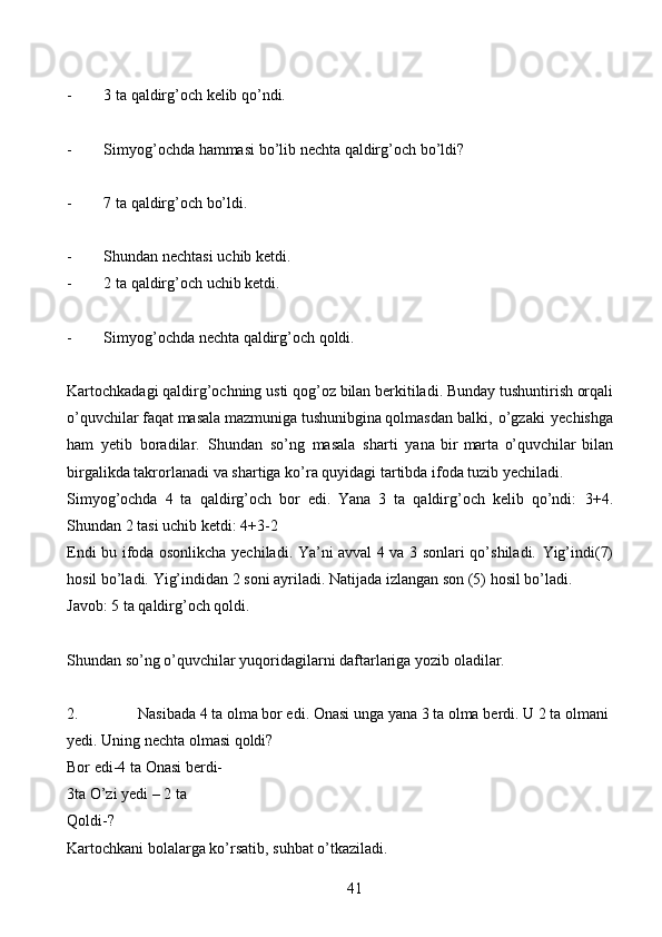 41- 3   ta   qaldirg’och   kelib   qo’ndi.
- Simyog’ochda   hammasi   bo’lib   nechta   qaldirg’och   bo’ldi?
- 7   ta   qaldirg’och   bo’ldi.
- Shundan   nechtasi   uchib   ketdi.
- 2   ta   qaldirg’och   uchib   ketdi.
- Simyog’ochda   nechta   qaldirg’och   qoldi.
Kartochkadagi   qaldirg’ochning   usti   qog’oz   bilan   berkitiladi.   Bunday   tushuntirish orqali
o’quvchilar faqat masala mazmuniga tushunibgina qolmasdan   balki,   o’gzaki   yechishga
ham   yetib   boradilar.   Shundan   so’ng   masala   sharti   yana   bir   marta   o’quvchilar   bilan
birgalikda   takrorlanadi   va   shartiga   ko’ra   quyidagi   tartibda   ifoda   tuzib   yechiladi.
Simyog’ochda   4   ta   qaldirg’och   bor   edi.   Yana   3   ta   qaldirg’och   kelib   qo’ndi:   3+4.
Shundan   2   tasi uchib ketdi: 4+3-2
Endi bu ifoda osonlikcha yechiladi. Ya’ni avval 4 va 3 sonlari qo’shiladi.   Yig’indi(7)
hosil bo’ladi.   Yig’indidan 2 soni ayriladi. Natijada izlangan son (5)   hosil   bo’ladi.
Javob:   5   ta   qaldirg’och   qoldi.
Shundan   so’ng   o’quvchilar   yuqoridagilarni   daftarlariga   yozib   oladilar.
2. Nasibada 4 ta olma   bor edi. Onasi unga   yana 3 ta   olma   berdi. U 2 ta   olmani  
yedi.   Uning   nechta   olmasi   qoldi?
Bor edi-4 ta   Onasi berdi- 
3ta   O’zi yedi – 2 ta  
Qoldi-?
Kartochkani   bolalarga   ko’rsatib,   suhbat   o’tkaziladi.