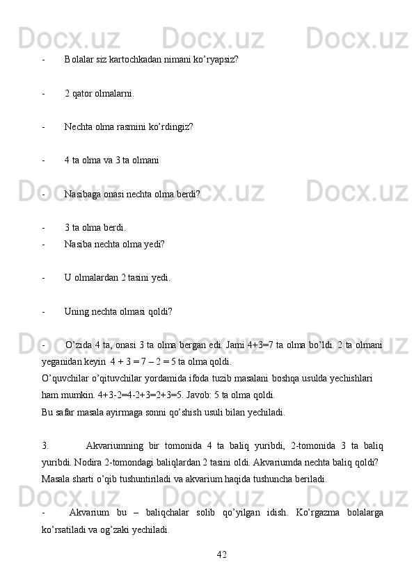 42- Bolalar   siz   kartochkadan   nimani   ko’ryapsiz?
- 2   qator   olmalarni.
- Nechta   olma   rasmini   ko’rdingiz?
- 4   ta   olma   va   3   ta   olmani
- Nasibaga   onasi   nechta   olma   berdi?
- 3   ta   olma   berdi.
- Nasiba   nechta   olma   yedi?
- U   olmalardan   2   tasini   yedi.
- Uning   nechta   olmasi   qoldi?
- O’zida   4   ta,   onasi   3   ta   olma   bergan   edi.   Jami   4+3=7   ta   olma   bo’ldi.   2   ta   olmani
yeganidan   keyin   4 + 3 =   7 – 2 =   5 ta olma qoldi.
O’quvchilar   o’qituvchilar   yordamida   ifoda   tuzib   masalani   boshqa   usulda   yechishlari  
ham   mumkin. 4+3-2=4-2+3=2+3=5.   Javob:   5   ta olma   qoldi.
Bu   safar   masala   ayirmaga   sonni   qo’shish   usuli   bilan   yechiladi.
3. Akvariumning   bir   tomonida   4   ta   baliq   yuribdi,   2-tomonida   3   ta   baliq
yuribdi. Nodira 2-tomondagi baliqlardan 2 tasini oldi. Akvariumda nechta baliq   qoldi?
Masala   sharti   o’qib   tushuntiriladi   va akvarium   haqida   tushuncha   beriladi.
- Akvarium bu – baliqchalar solib qo’yilgan idish. Ko’rgazma bolalarga
ko’rsatiladi   va   og’zaki   yechiladi. 