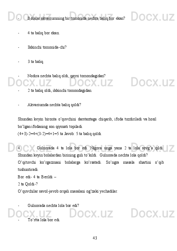 43- Bolalar   akvariumning   bir   tomonida   nechta   baliq   bor   ekan?
- 4   ta   baliq   bor   ekan.
- Ikkinchi   tomonida-chi?
- 3   ta   baliq.
- Nodira   nechta   baliq   oldi,   qaysi   tomondagidan?
- 2   ta   baliq   oldi,   ikkinchi   tomondagidan.
- Akvariumda   nechta   baliq   qoldi?
Shundan   keyin   bironta   o’quvchini   darstaxtaga   chiqarib,   ifoda   tuzdiriladi   va   hosil  
bo’lgan   ifodaning   son   qiymati   topiladi.
(4+3)-2=4+(3-2)=4+1=5   ta   Javob:   5   ta   baliq   qoldi.
4. Gulnorada   4   ta   lola   bor   edi.   Nigora   unga   yana   2   ta   lola   sovg’a   qildi.
Shundan   keyin   bolalardan   birining   guli   to’kildi.   Gulnorada   nechta   lola   qoldi?
O’qituvchi   ko’rgazmani   bolalarga   ko’rsatadi.   So’ngra   masala   shartini   o’qib
tushuntiradi.
Bor edi- 4 ta   Berildi –
2 ta   Qoldi-?
O’quvchilar   savol-javob   orqali   masalani   og’zaki   yechadilar.
- Gulnorada   nechta   lola   bor   edi?
- To’rtta   lola   bor   edi.
