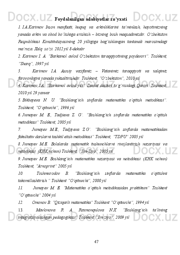 47Foydalanilgan   adabiyotlar   ro’yxati
1. I.A.Karimov   Inson   manfaati,   huquq   va   erkinliklarini   ta’minlash,   hayotimizning
yanada   erkin   va   obod   bo’lishiga   erishish   –   bizning   bosh   maqsadimizdir.   O’zbekiston
Respublikasi   Konstitutsiyasining   20   yilligiga   bag’ishlangan   tantanali   marosimdagi
ma’ruza.   Xalq   so’zi.   2012   yil   8-dekabr
2. Karimov   I.   A.   “Barkamol   avlod   O’zbekiston   taraqqiyotining   poydevori”.   Toshkent,
“Sharq”,   1997   yil
3. Karimov   I.A.   Asosiy   vazifamiz   –   Vatanimiz   taraqqiyoti   va   xalqimiz
farovonligini   yanada   yuksaltirishdir.   Toshkent,   “O’zbekiston”,   2010   yil
4. Karimov   I.A.   “Barkamol   avlod   yili”   Davlat   dasturi   to’g’risidagi   Qarori.   Toshkent,
2010   yil   29   yanvar
5. Bikbayeva   N.   U.   “Boshlang’ich   sinflarda   matematika   o’qitish   metodikasi”.
Toshkent,   “O’qituvchi”,   1996   yil
6. Jumayev   M.   E.,   Tadjieva   Z.   G’.   “Boshlang’ich   sinflarda   matematika   o’qitish
metodikasi”   Toshkent,   2005   yil
7. Jumayev   M.E.,   Tadjiyeva   Z.G’.   “Boshlang’ich   sinflarda   matematikadan
fakultativ   darslarni   tashkil   etish   metodikasi”   Toshkent,   “TDPU” 2005   yil
8. Jumayev   M.E.   Bolalarda   matematik   tushunchlarni   rivojlantirish   nazariyasi   va
netodikasi   (KHK   uchun)   Toshkent,   “Ilm-Ziyo”   2005   yil
9. Jumayev   M.E.   Boshlang’ich   matematika   nazariyasi   va   netodikasi   (KHK   uchun)
Toshkent,   “Arnoprint”   2005   yil
10. Toshmurodov   B.   “Boshlang’ich   sinflarda   matematika   o’qitishni
takomillashtirish   ”   Toshkent   “O’qituvchi”,   2000   yil
11. Jumayev   M.   E.   “Matematika   o’qitish   metodikasidan   praktikum”   Toshkent
“O’qituvchi”   2004   yil
12. Omonov   B.   “Qiziqarli   matematika”   Toshkent   “O’qituvchi”,   1994   yil
13. Mavlonova   R.   A.   Raxmonqulova   N.X.   “Boshlang’ich   ta’lining
integratsiyalashgan   pedagogikasi”   Toshkent   “Ilm   ziyo”,   2009   yil 