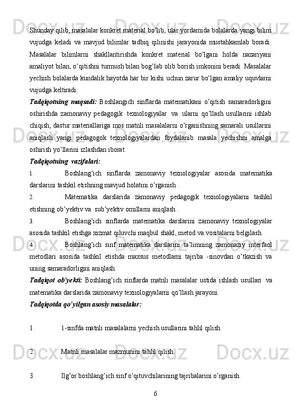 6Shunday qilib, masalalar konkret material bo’lib, ular yordamida bolalarda   yangi   bilim
vujudga   keladi   va   mavjud   bilimlar   tadbiq   qilinishi   jarayonida   mustahkamlab   boradi.
Masalalar   bilimlarni   shakllantirishda   konkret   material   bo’lgani   holda   nazariyani
amaliyot bilan, o’qitishni turmush bilan bog’lab olib   borish imkonini beradi. Masalalar
yechish bolalarda kundalik hayotda har bir kishi   uchun   zarur   bo’lgan   amaliy   uquvlarni
vujudga keltiradi.
Tadqiqotning   maqsadi:   Boshlangich   sinflarda   matematikani   o’qitish   samaradorligini
oshirishda   zamonaviy   pedagogik   texnologiyalar   va   ularni   qo’llash   usullarini   ishlab
chiqish, dastur   materiallariga   mos   matnli   masalalarni   o’rganishning   samarali   usullarini
aniqlash   yangi   pedagogok   texnologiyalardan   foydalanib   masala   yechishni   amalga
oshirish   yo’llarini   izlashdan   iborat.
Tadqiqotning   vazifalari:
1. Boshlang’ich   sinflarda   zamonaviy   texnologiyalar   asosida   matematika
darslarini   tashkil   etishning   mavjud   holatini   o’rganish   .
2. Matematika   darslarida   zamonaviy   pedagogik   texnologiyalarni   tashkil
etishning   ob’yektiv   va   sub’yektiv   omillarni   aniqlash   .
3. Boshlang’ich   sinflarda   matematika   darslarini   zamonaviy   texnologiyalar
asosida   tashkil   etishga   xizmat   qiluvchi   maqbul   shakl,   metod   va   vositalarni   belgilash.
4. Boshlang’ich   sinf   matematika   darslarini   ta’limning   zamonaziy   interfaol
metodlari   asosida   tashkil   etishda   maxsus   metodlarni   tajriba   -sinovdan   o’tkazish   va
uning   samaradorligini aniqlash.
Tadqiqot   ob’yekti:   Boshlang’ich   sinflarda   matnli   masalalar   ustida   ishlash   usullari   va
matematika   darslarida   zamonaviy   texnologiyalarni   qo’llash   jarayoni.
Tadqiqotda   qo’yilgan   asosiy   masalalar:
1. 1-sinfda   matnli   masalalarni   yechish   usullarini   tahlil   qilish.
2. Matnli   masalalar   mazmunini   tahlil   qilish.
3. Ilg’or   boshlang’ich   sinf   o’qituvchilarining   tajribalarini   o’rganish. 