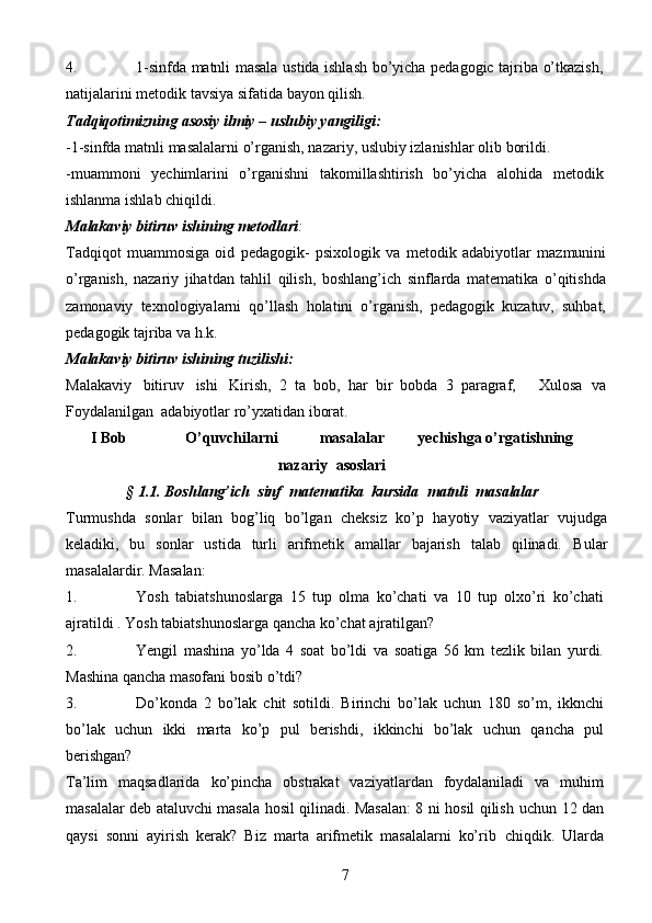 74. 1-sinfda   matnli   masala   ustida   ishlash   bo’yicha   pedagogic   tajriba   o’tkazish,
natijalarini   metodik tavsiya   sifatida   bayon   qilish.
Tadqiqotimizning   asosiy   ilmiy   –   uslubiy   yangiligi:
-1-sinfda   matnli   masalalarni   o’rganish,   nazariy,   uslubiy   izlanishlar   olib   borildi.
-muammoni   yechimlarini   o’rganishni   takomillashtirish   bo’yicha   alohida   metodik
ishlanma   ishlab   chiqildi.
Malakaviy   bitiruv   ishining   metodlari :
Tadqiqot   muammosiga   oid   pedagogik-   psixologik   va   metodik   adabiyotlar   mazmunini
o’rganish,   nazariy   jihatdan   tahlil   qilish,   boshlang’ich   sinflarda   matematika   o’qitishda
zamonaviy   texnologiyalarni   qo’llash   holatini   o’rganish,   pedagogik   kuzatuv,   suhbat,
pedagogik   tajriba   va   h.k.
Malakaviy   bitiruv   ishining   tuzilishi:
Malakaviy   bitiruv   ishi   Kirish,   2   ta   bob,   har   bir   bobda   3   paragraf,       Xulosa   va
Foydalanilgan   adabiyotlar   ro’yxatidan   iborat.
I   Bob O’quvchilarni masalalar yechishga   o’rgatishning
nazariy   asoslari
§   1.1.   Boshlang’ich   sinf   matematika   kursida   matnli   masalalar
Turmushda   sonlar   bilan   bog’liq   bo’lgan   cheksiz   ko’p   hayotiy   vaziyatlar   vujudga
keladiki,   bu   sonlar   ustida   turli   arifmetik   amallar   bajarish   talab   qilinadi.   Bular
masalalardir.   Masalan:
1. Yosh   tabiatshunoslarga   15   tup   olma   ko’chati   va   10   tup   olxo’ri   ko’chati
ajratildi   . Yosh tabiatshunoslarga qancha   ko’chat ajratilgan?
2. Yengil   mashina   yo’lda   4   soat   bo’ldi   va   soatiga   56   km   tezlik   bilan   yurdi.
Mashina   qancha masofani bosib o’tdi?
3. Do’konda   2   bo’lak   chit   sotildi.   Birinchi   bo’lak   uchun   180   so’m,   ikknchi
bo’lak   uchun   ikki   marta   ko’p   pul   berishdi,   ikkinchi   bo’lak   uchun   qancha   pul
berishgan?
Ta’lim   maqsadlarida   ko’pincha   obstrakat   vaziyatlardan   foydalaniladi   va   muhim
masalalar deb ataluvchi masala hosil qilinadi. Masalan: 8 ni hosil qilish   uchun 12 dan
qaysi   sonni   ayirish   kerak?   Biz   marta   arifmetik   masalalarni   ko’rib   chiqdik.   Ularda 