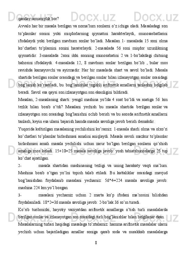 8qanday   umumiylik bor?
Avvalo   har   bir   masala   berilgan   va   noma’lum   sonlarni   o’z   ichiga   oladi.   Masaladagi son
to’plamlar   sonini   yoki   miqdorlarning   qiymatini   harakterlaydi,   munosasbatlarini
ifodalaydi   yoki   berilgan   mavhum   sonlar   bo’ladi.   Masalan   1-   masalada   15   soni   olma
ko’chatlari   to’plamini   sonini   haraterlaydi.   2-masalada   56   soni   miqdor   uzunlikning
qiymatidir.   3-masalada   2soni   ikki   sonning   munosabatini   2   va   1-bo’lakdagi   chitning
bahosini   ifodalaydi.   4-masalada   12,   8   mavhum   sonlar   berilgan   bo’lib   ,   bular   mos
ravishda   kamayuvchi   va   ayirmadir.   Har   bir   masalada   shart   va   savol   bo’ladi.   Masala
shartida berilgan sonlar orasidagi va berilgan sonlar   bilan   izlanayotgan   sonlar   orasidagi
bog’lanish   ko’rsatiladi,   bu   bog’lanishlar   tegishli   arifmetik   amallarni   tanlashni   belgilab
beradi.   Savol   esa   qaysi   son   izlanayotgan   son   ekanligini   bildiradi.
Masalan,   2-masalaning   sharti:   yengil   mashina   yo’lda   4   soat   bo’ldi   va   soatiga   56   km
tezlik   bilan   bosib   o’tdi?   Masalani   yechish   bu   masala   shartida   berilgan   sonlar   va
izlanayotgan   son   orasidagi   bog’lanishni   ochib   berish   va   bu   asosda   arifmetik amallarni
tanlash, keyin esa ularni bajarish hamda masala savoliga javob   berish   demakdir.
Yuqorida keltirilgan masalaning yechilishini ko’ramiz. 1-masala sharli olma   va olxo’ri
ko’chatlari   to’plamlar birlashmasi amalini aniqlaydi. Masala savoli   mazkur   to’plamlar
birlashmasi   amali   masala   yechilishi   uchun   zarur   bo’lgan   berilgan   sonlarni   qo’shish
amaliga   mos   keladi.   15+10=25   masala   savoliga   javob:   yosh   tabiatshunoslarga   25   tup
ko’chat   ajratilgan.
2- masala   shartidan   mashinaning   tezligi   va   uning   harakaty   vaqti   ma’lum.
Mashina   bosib   o’tgan   yo’lni   topish   talab   etiladi.   Bu   kattaliklar   orasidagi   mavjud
bog’lanishdan   foydalanib   masalani   yechamiz:   56*4=224   masala   savoliga   javob:
mashina   224   km   yo’l   bosgan.
3- masalani   yechamiz   uchun   2   marta   ko’p   ifodani   ma’nosini   bilishdan
foydalaniladi.   18*2=36   masala savoliga   javob:   2-bo’lak   36   so’m   turadi.
Ko’rib   turibmizki,   hayotiy   vaziyatdan   arifmetik   amallarga   o’tish   turli   masalalarda
berilgan sonlar va izlanayotgan son orasidagi turli bog’lanishlar bilan   belgilanar   ekan.
Masalalarning   turlari   haqidagi   masalaga   to’xtalamiz:   hamma   arifmetik   masalalar   ularni
yechish   uchun   bajariladigan   amallar   soniga   qarab   soda   va   nurakkab   masalalarga 