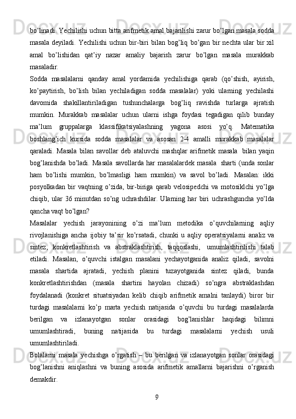 9bo’linadi. Yechilishi uchun bitta arifmetik amal bajarilishi   zarur bo’lgan masala sodda
masala   deyiladi.   Yechilishi   uchun  bir-biri   bilan   bog’liq   bo’gan   bir   nechta   ular   bir   xil
amal   bo’lishidan   qat’iy   nazar   amaliy   bajarish   zarur   bo’lgan   masala   murakkab
masaladir.
Sodda   masalalarni   qanday   amal   yordamida   yechilishiga   qarab   (qo’shish,   ayirish,
ko’paytirish,   bo’lish   bilan   yechiladigan   sodda   masalalar)   yoki   ularning   yechilashi
davomida   shakillantiriladigan   tushunchalarga   bog’liq   ravishda   turlarga   ajratish
mumkin.   Murakkab   masalalar   uchun   ularni   ishga   foydasi   tegadigan   qilib   bunday
ma’lum   gruppalarga   klassifikatsiyalashning   yagona   asosi   yo’q.   Matematika
boshlang’ich   kursida   sodda   masalalar   va   asosan   2-4   amalli   murakkab   masalalar
qaraladi.   Masala   bilan   savollar   deb   ataluvchi   mashqlar   arifmetik   masala   bilan   yaqin
bog’lanishda   bo’ladi.   Masala   savollarda   har   masalalardek   masala   sharti   (unda   sonlar
ham   bo’lishi   mumkin,   bo’lmasligi   ham   mumkin)   va   savol   bo’ladi.   Masalan:   ikki
posyolkadan   bir   vaqtning   o’zida,   bir-biriga   qarab   velosipedchi   va   motosiklchi   yo’lga
chiqib,   ular   36   minutdan   so’ng   uchrashdilar.   Ularning   har   biri   uchrashguncha   yo’lda
qancha vaqt bo’lgan?
Masalalar   yechish   jarayonining   o’zi   ma’lum   metodika   o’quvchilarning   aqliy
rivojlanishiga   ancha   ijobiy   ta’sir   ko’rsatadi,   chunki   u   aqliy   operatsiyalarni   analiz   va
sintez,   konkretlashtirish   va   abstraklashtirish,   taqqoslashi,   umumlashtirilishi   talab
etiladi.   Masalan,   o’quvchi   istalgan   masalani   yechayotganida   analiz   qiladi,   savolni
masala   shartida   ajratadi,   yechish   planini   tuzayotganida   sintez   qiladi,   bunda
konkretlashtirishdan   (masala   shartini   hayolan   chizadi)   so’ngra   abstraklashdan
foydalanadi   (konkret   situatsiyadan   kelib   chiqib   arifmetik   amalni   tanlaydi)   biror   bir
turdagi   masalalarni   ko’p   marta   yechish   natijasida   o’quvchi   bu   turdagi   masalalarda
berilgan   va   izlanayotgan   sonlar   orasidagi   bog’lanishlar   haqidagi   bilimni
umumlashtiradi,   buning   natijasida   bu   turdagi   masalalarni   yechish   usuli
umumlashtiriladi.
Bolalarni   masala   yechishga   o’rgatish   –   bu   berilgan   va   izlanayotgan   sonlar   orasidagi
bog’lanishni   aniqlashni   va   buning   asosida   arifmetik   amallarni   bajarishni   o’rganish
demakdir. 