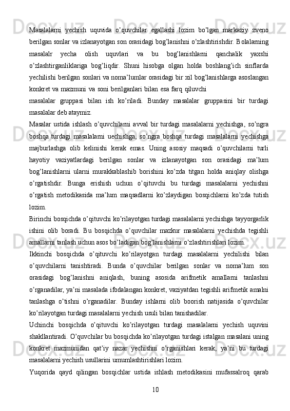 10Masalalarni   yechish   uquvida   o’quvchilar   egallashi   lozim   bo’lgan   markaziy   zveno
berilgan sonlar va izlanayotgan son orasidagi bog’lanishni o’zlashtirishdir.   Bolalarning
masalalr   yecha   olish   uquvlari   va   bu   bog’lanishlarni   qanchalik   yaxshi
o’zlashtirganliklariga   bog’liqdir.   Shuni   hisobga   olgan   holda   boshlang’ich   sinflarda
yechilishi   berilgan   sonlari   va   noma’lumlar   orasidagi   bir   xil   bog’lanishlarga   asoslangan
konkret   va   mazmuni   va   soni   berilganlari   bilan   esa   farq   qiluvchi
masalalar   gruppasi   bilan   ish   ko’riladi.   Bunday   masalalar   gruppasini   bir   turdagi
masalalar   deb ataymiz.
Masalar   ustida   ishlash   o’quvchilarni   avval   bir   turdagi   masalalarni   yechishga,   so’ngra
boshqa   turdagi   masalalarni   uechishga,   so’ngra   boshqa   turdagi   masalalarni   yechishga
majburlashga   olib   kelinishi   kerak   emas.   Uning   asosiy   maqsadi   o’quvchilarni   turli
hayotiy   vaziyatlardagi   berilgan   sonlar   va   izlanayotgan   son   orasidagi   ma’lum
bog’lanishlarni   ularni   murakkablashib   borishini   ko’zda   titgan   holda   aniqlay   olishga
o’rgatishdir.   Bunga   erishish   uchun   o’qituvchi   bu   turdagi   masalalarni   yechishni
o’rgatish   metodikasida   ma’lum   maqsadlarni   ko’zlaydigan   bosqichlarni   ko’zda   tutish
lozim.
Birinchi bosqichda o’qituvchi ko’rilayotgan turdagi masalalarni yechishga   tayyorgarlik
ishini   olib   boradi.   Bu   bosqichda   o’quvchilar   mazkur   masalalarni   yechishda   tegishli
amallarni   tanlash   uchun   asos   bo’ladigan   bog’lanishlarni   o’zlashtirishlari   lozim.
Ikkinchi   bosqichda   o’qituvchi   ko’rilayotgan   turdagi   masalalarni   yechilishi   bilan
o’quvchilarni   tanishtiradi.   Bunda   o’quvchilar   berilgan   sonlar   va   noma’lum   son
orasidagi   bog’lanishni   aniqlash,   buning   asosida   arifmetik   amallarni   tanlashni
o’rganadilar, ya’ni masalada ifodalangan konkret, vaziyatdan tegishli arifmetik   amalni
tanlashga   o’tishni   o’rganadilar.   Bunday   ishlarni   olib   boorish   natijasida   o’quvchilar
ko’rilayotgan   turdagi   masalalarni   yechish   usuli   bilan   tanishadilar.
Uchinchi   bosqichda   o’qituvchi   ko’rilayotgan   turdagi   masalalarni   yechish   uquvini
shakllantiradi. O’quvchilar bu bosqichda ko’rilayotgan turdagi istalgan   masalani uning
konkret   mazmunidan   qat’iy   nazar   yechishni   o’rganishlari   kerak,   ya’ni   bu   turdagi
masalalarni   yechish   usullarini   umumlashtirishlari   lozim.
Yuqorida   qayd   qilingan   bosqichlar   ustida   ishlash   metodikasini   mufassalroq   qarab 