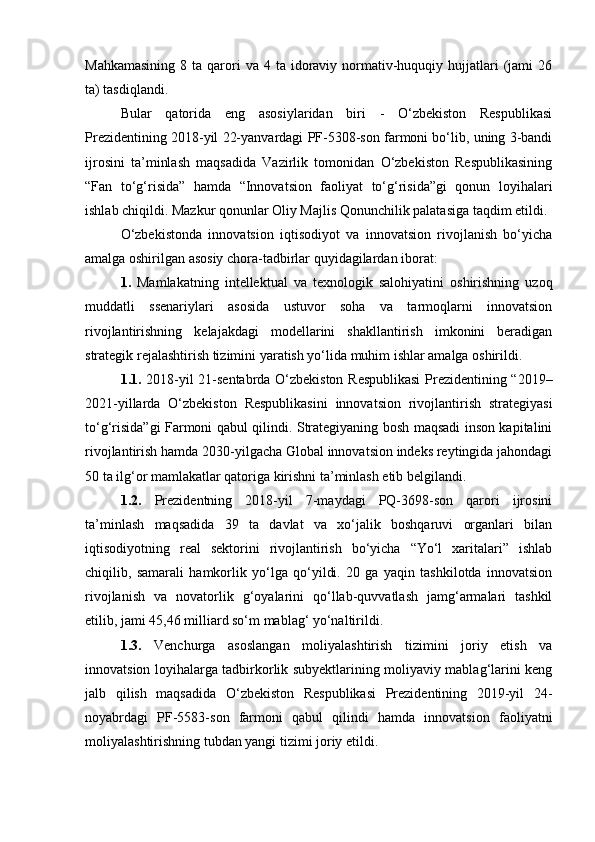 Mahkamasining   8 ta  qarori  va  4  ta idoraviy normativ-huquqiy  hujjatlari   (jami   26
ta) tasdiqlandi.
Bular   qatorida   eng   asosiylaridan   biri   -   O‘zbekiston   Respublikasi
Prezidentining 2018-yil 22-yanvardagi PF-5308-son farmoni bo‘lib, uning 3-bandi
ijrosini   ta’minlash   maqsadida   Vazirlik   tomonidan   O‘zbekiston   Respublikasining
“Fan   to‘g‘risida”   hamda   “Innovatsion   faoliyat   to‘g‘risida”gi   qonun   loyihalari
ishlab chiqildi. Mazkur qonunlar Oliy Majlis Qonunchilik palatasiga taqdim etildi.
O‘zbekistonda   innovatsion   iqtisodiyot   va   innovatsion   rivojlanish   bo‘yicha
amalga oshirilgan asosiy chora-tadbirlar quyidagilardan iborat:
1.   Mamlakatning   intellektual   va   texnologik   salohiyatini   oshirishning   uzoq
muddatli   ssenariylari   asosida   ustuvor   soha   va   tarmoqlarni   innovatsion
rivojlantirishning   kelajakdagi   modellarini   shakllantirish   imkonini   beradigan
strategik rejalashtirish tizimini yaratish yo‘lida muhim ishlar amalga oshirildi.
1.1.   2018-yil 21-sentabrda O‘zbekiston Respublikasi  Prezidentining “2019–
2021-yillarda   O‘zbekiston   Respublikasini   innovatsion   rivojlantirish   strategiyasi
to‘g‘risida”gi Farmoni qabul qilindi. Strategiyaning bosh maqsadi inson kapitalini
rivojlantirish hamda 2030-yilgacha Global innovatsion indeks reytingida jahondagi
50 ta ilg‘or mamlakatlar qatoriga kirishni ta’minlash etib belgilandi.
1.2.   Prezidentning   2018-yil   7-maydagi   PQ-3698-son   qarori   ijrosini
ta’minlash   maqsadida   39   ta   davlat   va   xo‘jalik   boshqaruvi   organlari   bilan
iqtisodiyotning   real   sektorini   rivojlantirish   bo‘yicha   “Yo‘l   xaritalari”   ishlab
chiqilib,   samarali   hamkorlik   yo‘lga   qo‘yildi.   20   ga   yaqin   tashkilotda   innovatsion
rivojlanish   va   novatorlik   g‘oyalarini   qo‘llab-quvvatlash   jamg‘armalari   tashkil
etilib, jami 45,46 milliard so‘m mablag‘ yo‘naltirildi.
1.3.   Venchurga   asoslangan   moliyalashtirish   tizimini   joriy   etish   va
innovatsion loyihalarga tadbirkorlik subyektlarining moliyaviy mablag‘larini keng
jalb   qilish   maqsadida   O‘zbekiston   Respublikasi   Prezidentining   2019-yil   24-
noyabrdagi   PF-5583-son   farmoni   qabul   qilindi   hamda   innovatsion   faoliyatni
moliyalashtirishning tubdan yangi tizimi joriy etildi. 