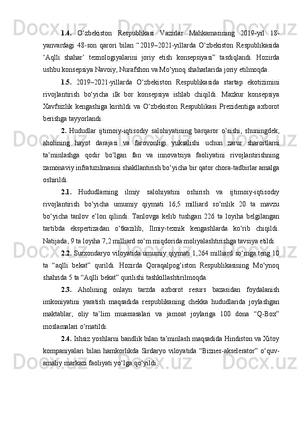 1.4.   O‘zbekiston   Respublikasi   Vazirlar   Mahkamasining   2019-yil   18-
yanvardagi   48-son   qarori   bilan   “2019–2021-yillarda   O‘zbekiston   Respublikasida
‘Aqlli   shahar’   texnologiyalarini   joriy   etish   konsepsiyasi”   tasdiqlandi.   Hozirda
ushbu konsepsiya Navoiy, Nurafshon va Mo‘ynoq shaharlarida joriy etilmoqda.
1.5.   2019–2021-yillarda   O‘zbekiston   Respublikasida   startap   ekotizimini
rivojlantirish   bo‘yicha   ilk   bor   konsepsiya   ishlab   chiqildi.   Mazkur   konsepsiya
Xavfsizlik   kengashiga   kiritildi   va   O‘zbekiston   Respublikasi   Prezidentiga   axborot
berishga tayyorlandi.
2.   Hududlar   ijtimoiy-iqtisodiy   salohiyatining   barqaror   o‘sishi,   shuningdek,
aholining   hayot   darajasi   va   farovonligi   yuksalishi   uchun   zarur   sharoitlarni
ta’minlashga   qodir   bo‘lgan   fan   va   innovatsiya   faoliyatini   rivojlantirishning
zamonaviy infratuzilmasini shakllantirish bo‘yicha bir qator chora-tadbirlar amalga
oshirildi.
2.1.   Hududlarning   ilmiy   salohiyatini   oshirish   va   ijtimoiy-iqtisodiy
rivojlantirish   bo‘yicha   umumiy   qiymati   16,5   milliard   so‘mlik   20   ta   mavzu
bo‘yicha   tanlov   e’lon   qilindi.   Tanlovga   kelib   tushgan   226   ta   loyiha   belgilangan
tartibda   ekspertizadan   o‘tkazilib,   Ilmiy-texnik   kengashlarda   ko‘rib   chiqildi.
Natijada, 9 ta loyiha 7,2 milliard so‘m miqdorida moliyalashtirishga tavsiya etildi.
2.2.  Surxondaryo viloyatida umumiy qiymati 1,264 milliard so‘mga teng 10
ta   “aqlli   bekat”   qurildi.   Hozirda   Qoraqalpog‘iston   Respublikasining   Mo‘ynoq
shahrida 5 ta “Aqlli bekat” qurilishi tashkillashtirilmoqda.
2.3.   Aholining   onlayn   tarzda   axborot   resurs   bazasidan   foydalanish
imkoniyatini   yaratish   maqsadida   respublikaning   chekka   hududlarida   joylashgan
maktablar,   oliy   ta’lim   muassasalari   va   jamoat   joylariga   100   dona   “Q-Box”
moslamalari o‘rnatildi.
2.4.  Ishsiz yoshlarni bandlik bilan ta’minlash maqsadida Hindiston va Xitoy
kompaniyalari   bilan   hamkorlikda  Sirdaryo  viloyatida  “Biznes-akselerator”   o‘quv-
amaliy markazi faoliyati yo‘lga qo‘yildi. 