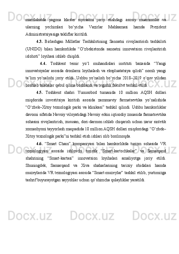 mamlakatda   yagona   klaster   siyosatini   joriy   etishdagi   asosiy   muammolar   va
ularning   yechimlari   bo‘yicha   Vazirlar   Mahkamasi   hamda   Prezident
Administratsiyasiga takliflar kiritildi.
4.3.   Birlashgan   Millatlar   Tashkilotining   Sanoatni   rivojlantirish   tashkiloti
(UNIDO)   bilan   hamkorlikda   “O‘zbekistonda   sanoatni   innovatsion   rivojlantirish
islohoti” loyihasi ishlab chiqildi.
  4.4.   Toshkent   temir   yo‘l   muhandislari   instituti   bazasida   “Yangi
innovatsiyalar   asosida   dronlarni   loyihalash   va   ekspluatatsiya   qilish”   nomli   yangi
ta’lim   yo‘nalishi   joriy   etildi.   Ushbu   yo‘nalish   bo‘yicha   2018–2019   o‘quv   yilidan
boshlab talabalar qabul qilina boshlandi va tegishli fakultet tashkil etildi.
4.5.   Toshkent   shahri   Yunusobod   tumanida   10   million   AQSH   dollari
miqdorida   investitsiya   kiritish   asosida   zamonaviy   farmatsevtika   yo‘nalishida
“O‘zbek–Xitoy texnologik parki  va klinikasi”  tashkil  qilindi. Ushbu hamkorliklar
davomi sifatida Navoiy viloyatidagi Navoiy erkin iqtisodiy zonasida farmatsevtika
sohasini  rivojlantirish, xususan,  dori-darmon ishlab chiqarish uchun zarur  sintetik
xomashyoni tayyorlash maqsadida 10 million AQSH dollari miqdoridagi “O‘zbek–
Xitoy texnologik parki”ni tashkil etish ishlari olib borilmoqda.
4.6.   “Smart   Chain”   kompaniyasi   bilan   hamkorlikda   turizm   sohasida   VR
texnologiyasi   asosida   ishlovchi   turistik   “Smart-kartochkalar”   va   Samarqand
shahrining   “Smart-kartasi”   innovatsion   loyihalari   amaliyotga   joriy   etildi.
Shuningdek,   Samarqand   va   Xiva   shaharlarining   tarixiy   obidalari   hamda
muzeylarida VR texnologiyasi asosida “Smart-muzeylar” tashkil etilib, yurtimizga
tashrif buyurayotgan sayyohlar uchun qo‘shimcha qulayliklar yaratildi. 