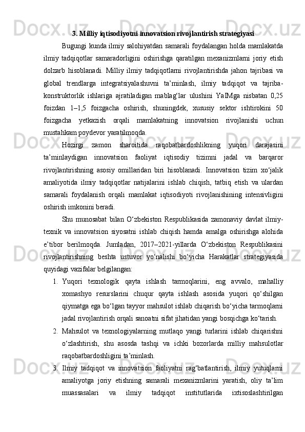 3. Milliy iqtisodiyotni innovatsion rivojlantirish strategiyasi
Bugungi kunda ilmiy salohiyatdan samarali foydalangan holda mamlakatda
ilmiy   tadqiqotlar   samaradorligini   oshirishga   qaratilgan   mexanizmlarni   joriy   etish
dolzarb   hisoblanadi.   Milliy   ilmiy   tadqiqotlarni   rivojlantirishda   jahon   tajribasi   va
global   trendlarga   integratsiyalashuvni   ta’minlash,   ilmiy   tadqiqot   va   tajriba-
konstruktorlik   ishlariga   ajratiladigan   mablag‘lar   ulushini   YaIMga   nisbatan   0,25
foizdan   1–1,5   foizgacha   oshirish,   shuningdek,   xususiy   sektor   ishtirokini   50
foizgacha   yetkazish   orqali   mamlakatning   innovatsion   rivojlanishi   uchun
mustahkam poydevor yaratilmoqda.
Hozirgi   zamon   sharoitida   raqobatbardoshlikning   yuqori   darajasini
ta’minlaydigan   innovatsion   faoliyat   iqtisodiy   tizimni   jadal   va   barqaror
rivojlantirishning   asosiy   omillaridan   biri   hisoblanadi.   Innovatsion   tizim   xo‘jalik
amaliyotida   ilmiy   tadqiqotlar   natijalarini   ishlab   chiqish,   tatbiq   etish   va   ulardan
samarali   foydalanish   orqali   mamlakat   iqtisodiyoti   rivojlanishining   intensivligini
oshirish imkonini beradi.
Shu   munosabat   bilan   O‘zbekiston   Respublikasida   zamonaviy   davlat   ilmiy-
texnik   va   innovatsion   siyosatni   ishlab   chiqish   hamda   amalga   oshirishga   alohida
e’tibor   berilmoqda.   Jumladan,   2017–2021-yillarda   O‘zbekiston   Respublikasini
rivojlantirishning   beshta   ustuvor   yo‘nalishi   bo‘yicha   Harakatlar   strategiyasida
quyidagi vazifalar belgilangan:
1. Yuqori   texnologik   qayta   ishlash   tarmoqlarini,   eng   avvalo,   mahalliy
xomashyo   resurslarini   chuqur   qayta   ishlash   asosida   yuqori   qo‘shilgan
qiymatga ega bo‘lgan tayyor mahsulot ishlab chiqarish bo‘yicha tarmoqlarni
jadal rivojlantirish orqali sanoatni sifat jihatidan yangi bosqichga ko‘tarish.
2. Mahsulot   va   texnologiyalarning   mutlaqo   yangi   turlarini   ishlab   chiqarishni
o‘zlashtirish,   shu   asosda   tashqi   va   ichki   bozorlarda   milliy   mahsulotlar
raqobatbardoshligini ta’minlash.
3. Ilmiy   tadqiqot   va   innovatsion   faoliyatni   rag‘batlantirish,   ilmiy   yutuqlarni
amaliyotga   joriy   etishning   samarali   mexanizmlarini   yaratish,   oliy   ta’lim
muassasalari   va   ilmiy   tadqiqot   institutlarida   ixtisoslashtirilgan 