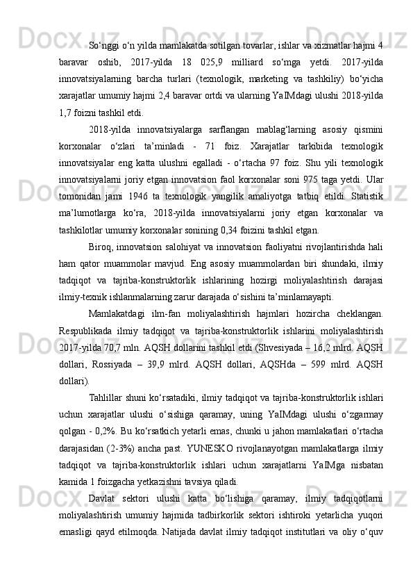 So‘nggi o‘n yilda mamlakatda sotilgan tovarlar, ishlar va xizmatlar hajmi 4
baravar   oshib,   2017-yilda   18   025,9   milliard   so‘mga   yetdi.   2017-yilda
innovatsiyalarning   barcha   turlari   (texnologik,   marketing   va   tashkiliy)   bo‘yicha
xarajatlar umumiy hajmi 2,4 baravar ortdi va ularning YaIMdagi ulushi 2018-yilda
1,7 foizni tashkil etdi.
2018-yilda   innovatsiyalarga   sarflangan   mablag‘larning   asosiy   qismini
korxonalar   o‘zlari   ta’minladi   -   71   foiz.   Xarajatlar   tarkibida   texnologik
innovatsiyalar   eng   katta   ulushni   egalladi   -   o‘rtacha   97   foiz.   Shu   yili   texnologik
innovatsiyalarni  joriy etgan  innovatsion faol  korxonalar  soni  975 taga yetdi. Ular
tomonidan   jami   1946   ta   texnologik   yangilik   amaliyotga   tatbiq   etildi.   Statistik
ma’lumotlarga   ko‘ra,   2018-yilda   innovatsiyalarni   joriy   etgan   korxonalar   va
tashkilotlar umumiy korxonalar sonining 0,34 foizini tashkil etgan.
Biroq,  innovatsion  salohiyat   va  innovatsion  faoliyatni   rivojlantirishda  hali
ham   qator   muammolar   mavjud.   Eng   asosiy   muammolardan   biri   shundaki,   ilmiy
tadqiqot   va   tajriba-konstruktorlik   ishlarining   hozirgi   moliyalashtirish   darajasi
ilmiy-texnik ishlanmalarning zarur darajada o‘sishini ta’minlamayapti.
Mamlakatdagi   ilm-fan   moliyalashtirish   hajmlari   hozircha   cheklangan.
Respublikada   ilmiy   tadqiqot   va   tajriba-konstruktorlik   ishlarini   moliyalashtirish
2017-yilda 70,7 mln. AQSH dollarini tashkil etdi (Shvesiyada – 16,2 mlrd. AQSH
dollari,   Rossiyada   –   39,9   mlrd.   AQSH   dollari,   AQSHda   –   599   mlrd.   AQSH
dollari).
Tahlillar shuni ko‘rsatadiki, ilmiy tadqiqot va tajriba-konstruktorlik ishlari
uchun   xarajatlar   ulushi   o‘sishiga   qaramay,   uning   YaIMdagi   ulushi   o‘zgarmay
qolgan - 0,2%. Bu ko‘rsatkich yetarli emas, chunki u jahon mamlakatlari o‘rtacha
darajasidan   (2-3%)   ancha   past.   YUNESKO   rivojlanayotgan   mamlakatlarga   ilmiy
tadqiqot   va   tajriba-konstruktorlik   ishlari   uchun   xarajatlarni   YaIMga   nisbatan
kamida 1 foizgacha yetkazishni tavsiya qiladi.
Davlat   sektori   ulushi   katta   bo‘lishiga   qaramay,   ilmiy   tadqiqotlarni
moliyalashtirish   umumiy   hajmida   tadbirkorlik   sektori   ishtiroki   yetarlicha   yuqori
emasligi   qayd   etilmoqda.   Natijada   davlat   ilmiy   tadqiqot   institutlari   va   oliy   o‘quv 