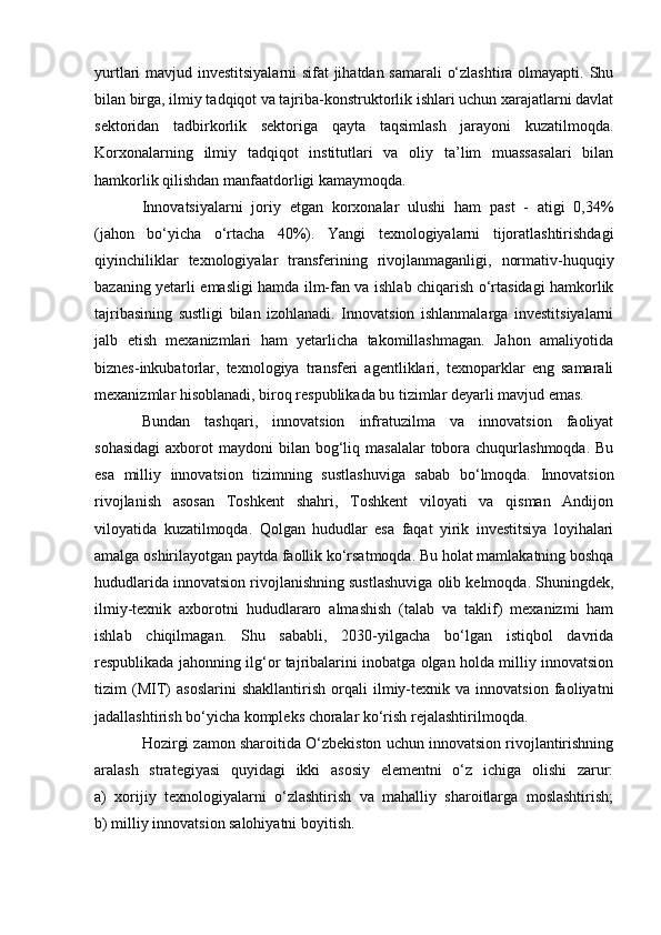 yurtlari mavjud investitsiyalarni sifat jihatdan samarali o‘zlashtira olmayapti. Shu
bilan birga, ilmiy tadqiqot va tajriba-konstruktorlik ishlari uchun xarajatlarni davlat
sektoridan   tadbirkorlik   sektoriga   qayta   taqsimlash   jarayoni   kuzatilmoqda.
Korxonalarning   ilmiy   tadqiqot   institutlari   va   oliy   ta’lim   muassasalari   bilan
hamkorlik qilishdan manfaatdorligi kamaymoqda.
Innovatsiyalarni   joriy   etgan   korxonalar   ulushi   ham   past   -   atigi   0,34%
(jahon   bo‘yicha   o‘rtacha   40%).   Yangi   texnologiyalarni   tijoratlashtirishdagi
qiyinchiliklar   texnologiyalar   transferining   rivojlanmaganligi,   normativ-huquqiy
bazaning yetarli emasligi hamda ilm-fan va ishlab chiqarish o‘rtasidagi hamkorlik
tajribasining   sustligi   bilan   izohlanadi.   Innovatsion   ishlanmalarga   investitsiyalarni
jalb   etish   mexanizmlari   ham   yetarlicha   takomillashmagan.   Jahon   amaliyotida
biznes-inkubatorlar,   texnologiya   transferi   agentliklari,   texnoparklar   eng   samarali
mexanizmlar hisoblanadi, biroq respublikada bu tizimlar deyarli mavjud emas.
Bundan   tashqari,   innovatsion   infratuzilma   va   innovatsion   faoliyat
sohasidagi  axborot   maydoni  bilan  bog‘liq  masalalar   tobora  chuqurlashmoqda.   Bu
esa   milliy   innovatsion   tizimning   sustlashuviga   sabab   bo‘lmoqda.   Innovatsion
rivojlanish   asosan   Toshkent   shahri,   Toshkent   viloyati   va   qisman   Andijon
viloyatida   kuzatilmoqda.   Qolgan   hududlar   esa   faqat   yirik   investitsiya   loyihalari
amalga oshirilayotgan paytda faollik ko‘rsatmoqda. Bu holat mamlakatning boshqa
hududlarida innovatsion rivojlanishning sustlashuviga olib kelmoqda. Shuningdek,
ilmiy-texnik   axborotni   hududlararo   almashish   (talab   va   taklif)   mexanizmi   ham
ishlab   chiqilmagan.   Shu   sababli,   2030-yilgacha   bo‘lgan   istiqbol   davrida
respublikada jahonning ilg‘or tajribalarini inobatga olgan holda milliy innovatsion
tizim   (MIT)   asoslarini   shakllantirish   orqali   ilmiy-texnik   va   innovatsion   faoliyatni
jadallashtirish bo‘yicha kompleks choralar ko‘rish rejalashtirilmoqda.
Hozirgi zamon sharoitida O‘zbekiston uchun innovatsion rivojlantirishning
aralash   strategiyasi   quyidagi   ikki   asosiy   elementni   o‘z   ichiga   olishi   zarur:
a)   xorijiy   texnologiyalarni   o‘zlashtirish   va   mahalliy   sharoitlarga   moslashtirish;
b) milliy innovatsion salohiyatni boyitish. 