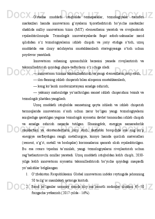 O‘rtacha   muddatli   istiqbolda   texnoparklar,   texnologiyalar   transferi
markazlari   hamda   innovatsion   g‘oyalarni   tijoratlashtirish   bo‘yicha   markazlar
shaklida   milliy   innovatsion   tizim   (MIT)   elementlarini   yaratish   va   rivojlantirish
rejalashtirilmoqda.   Texnologik   innovatsiyalarda   faqat   asbob-uskunalar   xarid
qilishdan   o‘z   texnologiyalarini   ishlab   chiqish   va   joriy   etishga   o‘tish,   uzoq
muddatda   esa   ilmiy   salohiyatni   mustahkamlash   strategiyasiga   o‘tish   uchun
poydevor yaratiladi.
Innovatsion   sohaning   qonunchilik   bazasini   yanada   rivojlantirish   va
takomillashtirish quyidagi chora-tadbirlarni o‘z ichiga oladi:
— innovatsion tizimni takomillashtirish va yangi elementlarni joriy etish;
— ilm-fanning ishlab chiqarish bilan aloqasini mustahkamlash;
— keng ko‘lamli modernizatsiyani amalga oshirish;
—   yakuniy   mahsulotga   yo‘naltirilgan   sanoat   ishlab   chiqarishini   texnik   va
texnologik jihatdan yangilash.
Uzoq   muddatli   istiqbolda   sanoatning   qayta   ishlash   va   ishlab   chiqarish
tarmoqlarida   innovatsion   o‘sish   uchun   zarur   bo‘lgan   yangi   texnologiyalarni
aniqlashga qaratilgan yagona texnologik siyosatni davlat tomonidan ishlab chiqish
va   amalga   oshirish   nazarda   tutilgan.   Shuningdek,   energiya   samaradorlik
standartlari   va   ekostandartlarni   joriy   etish,   dastlabki   bosqichda   esa   eng   ko‘p
energiya   sarflaydigan   rangli   metallurgiya,   kimyo   hamda   qurilish   materiallari
(sement,   o‘g‘it,   metall   va   boshqalar)   korxonalarini   qamrab   olish   rejalashtirilgan.
Bu   esa   resurs   tejashni   ta’minlab,   yangi   texnologiyalarni   rivojlantirish   uchun
rag‘batlantiruvchi omillar yaratadi. Uzoq muddatli istiqboldan kelib chiqib, 2030-
yilga   kelib   innovatsion   siyosatni   takomillashtirish   bo‘yicha   quyidagi   maqsadli
yo‘nalishlar belgilangan:
1. O‘zbekiston Respublikasini Global innovatsion indeks reytingida jahonning
50 ta ilg‘or mamlakati qatoriga kiritish.
2. Band   bo‘lganlar   umumiy   sonida   oliy   ma’lumotli   xodimlar   ulushini   45–50
foizgacha yetkazish (2017-yilda - 16%). 