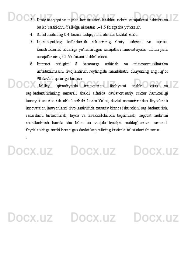 3. Ilmiy tadqiqot va tajriba-konstruktorlik ishlari uchun xarajatlarni oshirish va
bu ko‘rsatkichni YaIMga nisbatan 1–1,5 foizgacha yetkazish.
4. Band aholining 0,4 foizini tadqiqotchi olimlar tashkil etishi.
5. Iqtisodiyotdagi   tadbirkorlik   sektorining   ilmiy   tadqiqot   va   tajriba-
konstruktorlik   ishlariga   yo‘naltirilgan   xarajatlari   innovatsiyalar   uchun   jami
xarajatlarning 50–55 foizini tashkil etishi.
6. Internet   tezligini   8   baravarga   oshirish   va   telekommunikatsiya
infratuzilmasini   rivojlantirish   reytingida   mamlakatni   dunyoning   eng   ilg‘or
90 davlati qatoriga kiritish.
Milliy   iqtisodiyotda   innovatsion   faoliyatni   tashkil   etish   va
rag‘batlantirishning   samarali   shakli   sifatida   davlat-xususiy   sektor   hamkorligi
tamoyili   asosida   ish   olib   borilishi   lozim.Ya’ni,   davlat   mexanizmidan   foydalanib
innovatsion jarayonlarni rivojlantirishda xususiy biznes ishtirokini rag‘batlantirish,
resurslarni   birlashtirish,   foyda   va   tavakkalchilikni   taqsimlash,   raqobat   muhitini
shakllantirish   hamda   shu   bilan   bir   vaqtda   byudjet   mablag‘laridan   samarali
foydalanishga turtki beradigan davlat kapitalining ishtiroki ta’minlanishi zarur.
. 