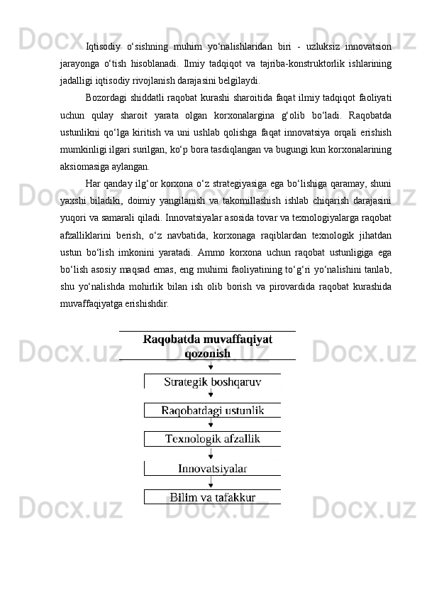 Iqtisodiy   o‘sishning   muhim   yo‘nalishlaridan   biri   -   uzluksiz   innovatsion
jarayonga   o‘tish   hisoblanadi.   Ilmiy   tadqiqot   va   tajriba-konstruktorlik   ishlarining
jadalligi iqtisodiy rivojlanish darajasini belgilaydi.
Bozordagi shiddatli raqobat kurashi sharoitida faqat ilmiy tadqiqot faoliyati
uchun   qulay   sharoit   yarata   olgan   korxonalargina   g‘olib   bo‘ladi.   Raqobatda
ustunlikni   qo‘lga   kiritish   va   uni   ushlab   qolishga   faqat   innovatsiya   orqali   erishish
mumkinligi ilgari surilgan, ko‘p bora tasdiqlangan va bugungi kun korxonalarining
aksiomasiga aylangan.
Har qanday ilg‘or korxona o‘z strategiyasiga ega bo‘lishiga qaramay, shuni
yaxshi   biladiki,   doimiy   yangilanish   va   takomillashish   ishlab   chiqarish   darajasini
yuqori va samarali qiladi. Innovatsiyalar asosida tovar va texnologiyalarga raqobat
afzalliklarini   berish,   o‘z   navbatida,   korxonaga   raqiblardan   texnologik   jihatdan
ustun   bo‘lish   imkonini   yaratadi.   Ammo   korxona   uchun   raqobat   ustunligiga   ega
bo‘lish asosiy maqsad emas, eng muhimi faoliyatining to‘g‘ri yo‘nalishini tanlab,
shu   yo‘nalishda   mohirlik   bilan   ish   olib   borish   va   pirovardida   raqobat   kurashida
muvaffaqiyatga erishishdir. 
