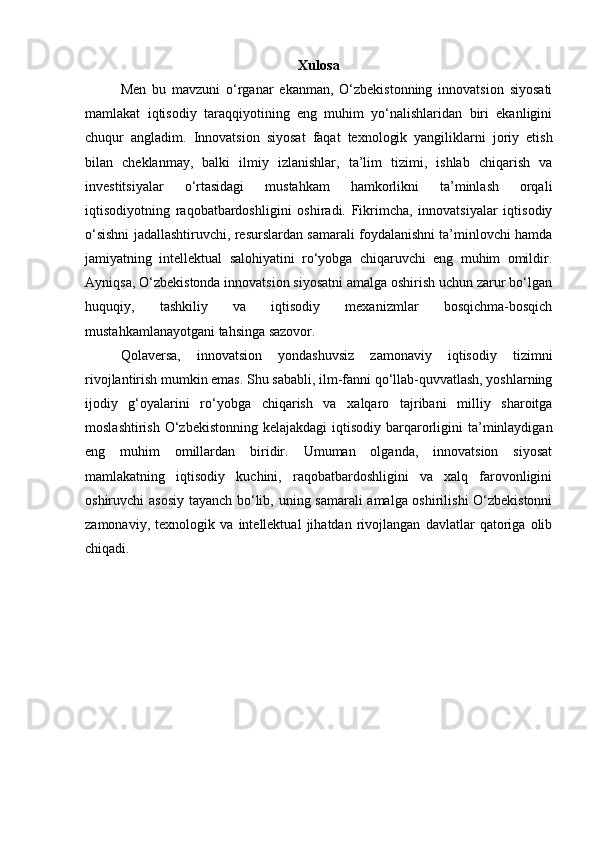 Xulosa
Men   bu   mavzuni   o‘rganar   ekanman,   O‘zbekistonning   innovatsion   siyosati
mamlakat   iqtisodiy   taraqqiyotining   eng   muhim   yo‘nalishlaridan   biri   ekanligini
chuqur   angladim.   Innovatsion   siyosat   faqat   texnologik   yangiliklarni   joriy   etish
bilan   cheklanmay,   balki   ilmiy   izlanishlar,   ta’lim   tizimi,   ishlab   chiqarish   va
investitsiyalar   o‘rtasidagi   mustahkam   hamkorlikni   ta’minlash   orqali
iqtisodiyotning   raqobatbardoshligini   oshiradi.   Fikrimcha,   innovatsiyalar   iqtisodiy
o‘sishni jadallashtiruvchi, resurslardan samarali foydalanishni ta’minlovchi hamda
jamiyatning   intellektual   salohiyatini   ro‘yobga   chiqaruvchi   eng   muhim   omildir.
Ayniqsa, O‘zbekistonda innovatsion siyosatni amalga oshirish uchun zarur bo‘lgan
huquqiy,   tashkiliy   va   iqtisodiy   mexanizmlar   bosqichma-bosqich
mustahkamlanayotgani tahsinga sazovor.
Qolaversa,   innovatsion   yondashuvsiz   zamonaviy   iqtisodiy   tizimni
rivojlantirish mumkin emas. Shu sababli, ilm-fanni qo‘llab-quvvatlash, yoshlarning
ijodiy   g‘oyalarini   ro‘yobga   chiqarish   va   xalqaro   tajribani   milliy   sharoitga
moslashtirish  O‘zbekistonning  kelajakdagi  iqtisodiy barqarorligini  ta’minlaydigan
eng   muhim   omillardan   biridir.   Umuman   olganda,   innovatsion   siyosat
mamlakatning   iqtisodiy   kuchini,   raqobatbardoshligini   va   xalq   farovonligini
oshiruvchi asosiy tayanch bo‘lib, uning samarali  amalga oshirilishi O‘zbekistonni
zamonaviy,   texnologik   va   intellektual   jihatdan   rivojlangan   davlatlar   qatoriga   olib
chiqadi. 