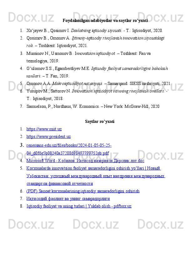 Foydalanilgan adabiyotlar va saytlar ro’yxati
1. Xo‘jayev B., Qosimov I.  Davlatning iqtisodiy siyosati .  - T.: Iqtisodiyot, 2020.
2. Qosimov B., Omonov A.  Ijtimoiy-iqtisodiy rivojlanish innovatsion siyosatdagi 
roli.  – Toshkent: Iqtisodiyot, 2021.
3. Muminov N., Usmonov B. I nnovatsion iqtisodiyot.  – Toshkent: Fan va 
texnologiya, 2019.
4. G‘ulomov S.S., Egamberdiyev M.E.  Iqtisodiy faoliyat samaradorligini baholash 
usullari.  – T. Fan, 2019.
5. Omonov A.A.  Makroiqtisodiyot nazariyasi.  – Samarqand: SIESS nashriyoti, 2021.
6. Yusupov M., Sattorov N.  Innovatsion iqtisodiyot va uning rivojlanish omillari.  - 
T.: Iqtisodiyot, 2018.
7. Samuelson, P., Nordhaus, W. Economics. – New York: McGraw-Hill, 2020
Saytlar ro’yxati
1. https://www.miit.uz     
2. https://www.president.uz     
3. renessans-edu.uz/files/books/2024-01-05-05-25-   
04_d0f6e5b08240a37208698497799752eb.pdf
4. Microsoft Word -     Кобилов    .    Иктисод        назарияси    .   Дарслик    .   лот    .doc   
5. Korxonalarda innovatsion faoliyat samaradorligini oshirish yo‘llari |     Новый       
Узбекистан    :    успешный        международный        опыт        внедрения        международных       
стандартов        финансовой        отчетности   
6. (PDF) Sanoat korxonalarining iqtisodiy samaradorligini oshirish   
7. Иқтисодий фаолият ва унинг самарадорлиги   
8. Iqtisodiy faoliyat va uning turlari | Yuklab olish - pdfbox.uz    