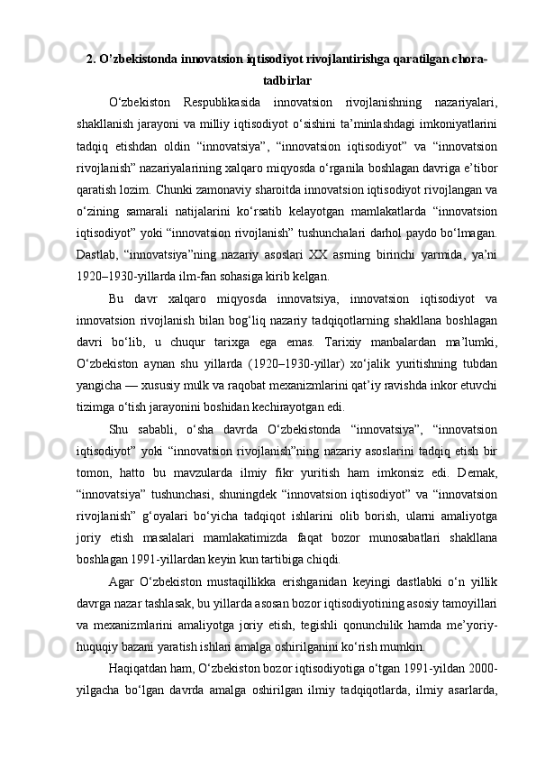2. O’zbekistonda innovatsion iqtisodiyot rivojlantirishga qaratilgan chora-
tadbirlar
O‘zbekiston   Respublikasida   innovatsion   rivojlanishning   nazariyalari,
shakllanish  jarayoni  va milliy iqtisodiyot  o‘sishini  ta’minlashdagi  imkoniyatlarini
tadqiq   etishdan   oldin   “innovatsiya”,   “innovatsion   iqtisodiyot”   va   “innovatsion
rivojlanish” nazariyalarining xalqaro miqyosda o‘rganila boshlagan davriga e’tibor
qaratish lozim. Chunki zamonaviy sharoitda innovatsion iqtisodiyot rivojlangan va
o‘zining   samarali   natijalarini   ko‘rsatib   kelayotgan   mamlakatlarda   “innovatsion
iqtisodiyot” yoki “innovatsion rivojlanish” tushunchalari darhol paydo bo‘lmagan.
Dastlab,   “innovatsiya”ning   nazariy   asoslari   XX   asrning   birinchi   yarmida,   ya’ni
1920–1930-yillarda ilm-fan sohasiga kirib kelgan.
Bu   davr   xalqaro   miqyosda   innovatsiya,   innovatsion   iqtisodiyot   va
innovatsion   rivojlanish   bilan   bog‘liq   nazariy   tadqiqotlarning   shakllana   boshlagan
davri   bo‘lib,   u   chuqur   tarixga   ega   emas.   Tarixiy   manbalardan   ma’lumki,
O‘zbekiston   aynan   shu   yillarda   (1920–1930-yillar)   xo‘jalik   yuritishning   tubdan
yangicha — xususiy mulk va raqobat mexanizmlarini qat’iy ravishda inkor etuvchi
tizimga o‘tish jarayonini boshidan kechirayotgan edi.
Shu   sababli,   o‘sha   davrda   O‘zbekistonda   “innovatsiya”,   “innovatsion
iqtisodiyot”   yoki   “innovatsion   rivojlanish”ning   nazariy   asoslarini   tadqiq   etish   bir
tomon,   hatto   bu   mavzularda   ilmiy   fikr   yuritish   ham   imkonsiz   edi.   Demak,
“innovatsiya”   tushunchasi,   shuningdek   “innovatsion   iqtisodiyot”   va   “innovatsion
rivojlanish”   g‘oyalari   bo‘yicha   tadqiqot   ishlarini   olib   borish,   ularni   amaliyotga
joriy   etish   masalalari   mamlakatimizda   faqat   bozor   munosabatlari   shakllana
boshlagan 1991-yillardan keyin kun tartibiga chiqdi.
Agar   O‘zbekiston   mustaqillikka   erishganidan   keyingi   dastlabki   o‘n   yillik
davrga nazar tashlasak, bu yillarda asosan bozor iqtisodiyotining asosiy tamoyillari
va   mexanizmlarini   amaliyotga   joriy   etish,   tegishli   qonunchilik   hamda   me’yoriy-
huquqiy bazani yaratish ishlari amalga oshirilganini ko‘rish mumkin.
Haqiqatdan ham, O‘zbekiston bozor iqtisodiyotiga o‘tgan 1991-yildan 2000-
yilgacha   bo‘lgan   davrda   amalga   oshirilgan   ilmiy   tadqiqotlarda,   ilmiy   asarlarda, 