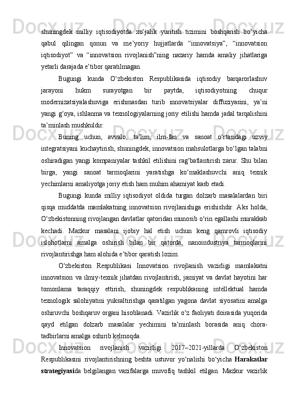 shuningdek   milliy   iqtisodiyotda   xo‘jalik   yuritish   tizimini   boshqarish   bo‘yicha
qabul   qilingan   qonun   va   me’yoriy   hujjatlarda   “innovatsiya”,   “innovatsion
iqtisodiyot”   va   “innovatsion   rivojlanish”ning   nazariy   hamda   amaliy   jihatlariga
yetarli darajada e’tibor qaratilmagan.
Bugungi   kunda   O‘zbekiston   Respublikasida   iqtisodiy   barqarorlashuv
jarayoni   hukm   surayotgan   bir   paytda,   iqtisodiyotning   chuqur
modernizatsiyalashuviga   erishmasdan   turib   innovatsiyalar   diffuziyasini,   ya’ni
yangi g‘oya, ishlanma va texnologiyalarning joriy etilishi hamda jadal tarqalishini
ta’minlash mushkuldir.
Buning   uchun,   avvalo,   ta’lim,   ilm-fan   va   sanoat   o‘rtasidagi   uzviy
integratsiyani kuchaytirish, shuningdek, innovatsion mahsulotlarga bo‘lgan talabni
oshiradigan   yangi   kompaniyalar   tashkil   etilishini   rag‘batlantirish   zarur.   Shu  bilan
birga,   yangi   sanoat   tarmoqlarini   yaratishga   ko‘maklashuvchi   aniq   texnik
yechimlarni amaliyotga joriy etish ham muhim ahamiyat kasb etadi.
Bugungi   kunda   milliy   iqtisodiyot   oldida   turgan   dolzarb   masalalardan   biri
qisqa   muddatda   mamlakatning   innovatsion   rivojlanishiga   erishishdir.   Aks   holda,
O‘zbekistonning rivojlangan davlatlar qatoridan munosib o‘rin egallashi murakkab
kechadi.   Mazkur   masalani   ijobiy   hal   etish   uchun   keng   qamrovli   iqtisodiy
islohotlarni   amalga   oshirish   bilan   bir   qatorda,   nanoindustriya   tarmoqlarini
rivojlantirishga ham alohida e’tibor qaratish lozim.
O‘zbekiston   Respublikasi   Innovatsion   rivojlanish   vazirligi   mamlakatni
innovatsion   va  ilmiy-texnik  jihatdan   rivojlantirish,   jamiyat   va   davlat   hayotini   har
tomonlama   taraqqiy   ettirish,   shuningdek   respublikaning   intellektual   hamda
texnologik   salohiyatini   yuksaltirishga   qaratilgan   yagona   davlat   siyosatini   amalga
oshiruvchi boshqaruv organi hisoblanadi. Vazirlik o‘z faoliyati doirasida yuqorida
qayd   etilgan   dolzarb   masalalar   yechimini   ta’minlash   borasida   aniq   chora-
tadbirlarni amalga oshirib kelmoqda.
Innovatsion   rivojlanish   vazirligi   2017–2021-yillarda   O‘zbekiston
Respublikasini   rivojlantirishning   beshta   ustuvor   yo‘nalishi   bo‘yicha   Harakatlar
strategiyasi da   belgilangan   vazifalarga   muvofiq   tashkil   etilgan.   Mazkur   vazirlik 