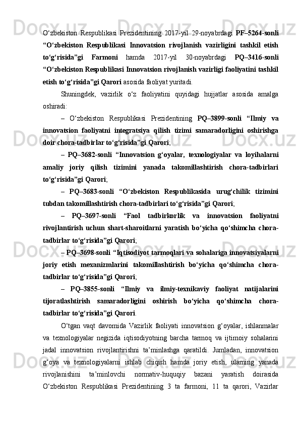 O‘zbekiston   Respublikasi   Prezidentining   2017-yil   29-noyabrdagi   PF–5264-sonli
“O‘zbekiston   Respublikasi   Innovatsion   rivojlanish   vazirligini   tashkil   etish
to‘g‘risida”gi   Farmoni   hamda   2017-yil   30-noyabrdagi   PQ–3416-sonli
“O‘zbekiston Respublikasi Innovatsion rivojlanish vazirligi faoliyatini tashkil
etish to‘g‘risida”gi Qarori  asosida faoliyat yuritadi.
Shuningdek,   vazirlik   o‘z   faoliyatini   quyidagi   hujjatlar   asosida   amalga
oshiradi:
–   O‘zbekiston   Respublikasi   Prezidentining   PQ–3899-sonli   “Ilmiy   va
innovatsion   faoliyatni   integratsiya   qilish   tizimi   samaradorligini   oshirishga
doir chora-tadbirlar to‘g‘risida”gi Qarori ;
–   PQ–3682-sonli   “Innovatsion   g‘oyalar,   texnologiyalar   va   loyihalarni
amaliy   joriy   qilish   tizimini   yanada   takomillashtirish   chora-tadbirlari
to‘g‘risida”gi Qarori ;
–   PQ–3683-sonli   “O‘zbekiston   Respublikasida   urug‘chilik   tizimini
tubdan takomillashtirish chora-tadbirlari to‘g‘risida”gi Qarori ;
–   PQ–3697-sonli   “Faol   tadbirkorlik   va   innovatsion   faoliyatni
rivojlantirish   uchun   shart-sharoitlarni   yaratish   bo‘yicha   qo‘shimcha   chora-
tadbirlar to‘g‘risida”gi Qarori ;
–   PQ–3698-sonli “Iqtisodiyot tarmoqlari va sohalariga innovatsiyalarni
joriy   etish   mexanizmlarini   takomillashtirish   bo‘yicha   qo‘shimcha   chora-
tadbirlar to‘g‘risida”gi Qarori ;
–   PQ–3855-sonli   “Ilmiy   va   ilmiy-texnikaviy   faoliyat   natijalarini
tijoratlashtirish   samaradorligini   oshirish   bo‘yicha   qo‘shimcha   chora-
tadbirlar to‘g‘risida”gi Qarori .
O‘tgan   vaqt   davomida   Vazirlik   faoliyati   innovatsion   g‘oyalar,   ishlanmalar
va   texnologiyalar   negizida   iqtisodiyotning   barcha   tarmoq   va   ijtimoiy   sohalarini
jadal   innovatsion   rivojlantirishni   ta’minlashga   qaratildi.   Jumladan,   innovatsion
g‘oya   va   texnologiyalarni   ishlab   chiqish   hamda   joriy   etish,   ularning   yanada
rivojlanishini   ta’minlovchi   normativ-huquqiy   bazani   yaratish   doirasida
O‘zbekiston   Respublikasi   Prezidentining   3   ta   farmoni,   11   ta   qarori,   Vazirlar 