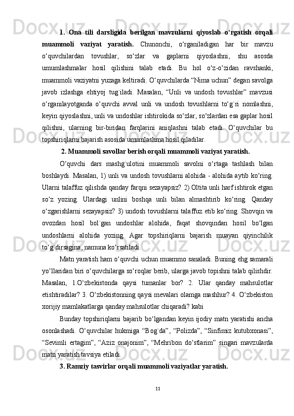 1.   Ona   tili   darsligida   berilgan   mavzularni   qiyoslab   o‘rgatish   orqali
muammoli   vaziyat   yaratish.   Chunonchi,   o‘rganiladigan   har   bir   mavzu
o‘quvchilardan   tovushlar,   so‘zlar   va   gaplarni   qiyoslashni,   shu   asosda
umumlashmalar   hosil   qilishini   talab   etadi.   Bu   hol   o‘z-o‘zidan   ravshanki,
muammoli vaziyatni yuzaga keltiradi. O‘quvchilarda “Nima uchun” degan savolga
javob   izlashga   ehtiyoj   tug`iladi.   Masalan,   “Unli   va   undosh   tovushlar”   mavzusi
o‘rganilayotganda   o‘quvchi   avval   unli   va   undosh   tovushlarni   to‘g`ri   nomlashni,
keyin qiyoslashni, unli va undoshlar ishtirokida so‘zlar, so‘zlardan esa gaplar hosil
qilishni,   ularning   bir-biridan   farqlarini   aniqlashni   talab   etadi.   O‘quvchilar   bu
topshiriqlarni bajarish asosida umumlashma hosil qiladilar.
 2. Muammoli savollar berish orqali muammoli vaziyat yaratish. 
O‘quvchi   dars   mashg`ulotini   muammoli   savolni   o‘rtaga   tashlash   bilan
boshlaydi. Masalan, 1) unli va undosh tovushlarni alohida - alohida aytib ko‘ring.
Ularni talaffuz qilishda qanday farqni sezayapsiz? 2) Oltita unli harf ishtirok etgan
so‘z   yozing.   Ulardagi   unlini   boshqa   unli   bilan   almashtirib   ko‘ring.   Qanday
o‘zgarishlarni sezayapsiz? 3) undosh tovushlarni talaffuz etib ko‘ring. Shovqin va
ovozdan   hosil   bol`gan   undoshlar   alohida,   faqat   shovqindan   hosil   bo‘lgan
undoshlarni   alohida   yozing.   Agar   topshiriqlarni   bajarish   muayan   qiyinchilik
to‘g`dirsagina, namuna ko‘rsatiladi. 
Matn yaratish ham o‘quvchi uchun muammo sanaladi. Buning ehg samarali
yo‘llaridan biri o‘quvchilarga so‘roqlar berib, ularga javob topishni talab qilishdir.
Masalan,   1.O‘zbekistonda   qaysi   tumanlar   bor?   2.   Ular   qanday   mahsulotlar
etishtiradilar? 3. O‘zbekistonning qaysi mevalari olamga mashhur? 4. O‘zbekiston
xorijiy mamlakatlarga qanday mahsulotlar chiqaradi? kabi 
Bunday topshiriqlarni  bajarib bo‘lgandan keyin ijodiy matn yaratishi  ancha
osonlashadi.   O‘quvchilar   hukmiga   “Bog`da”,   “Polizda”,   “Sinfimiz   kutubxonasi”,
“Sevimli   ertagim”,   “Aziz   onajonim”,   “Mehribon   do‘stlarim”   singari   mavzularda
matn yaratish tavsiya etiladi. 
3. Ramziy tasvirlar orqali muammoli vaziyatlar yaratish. 
11 
