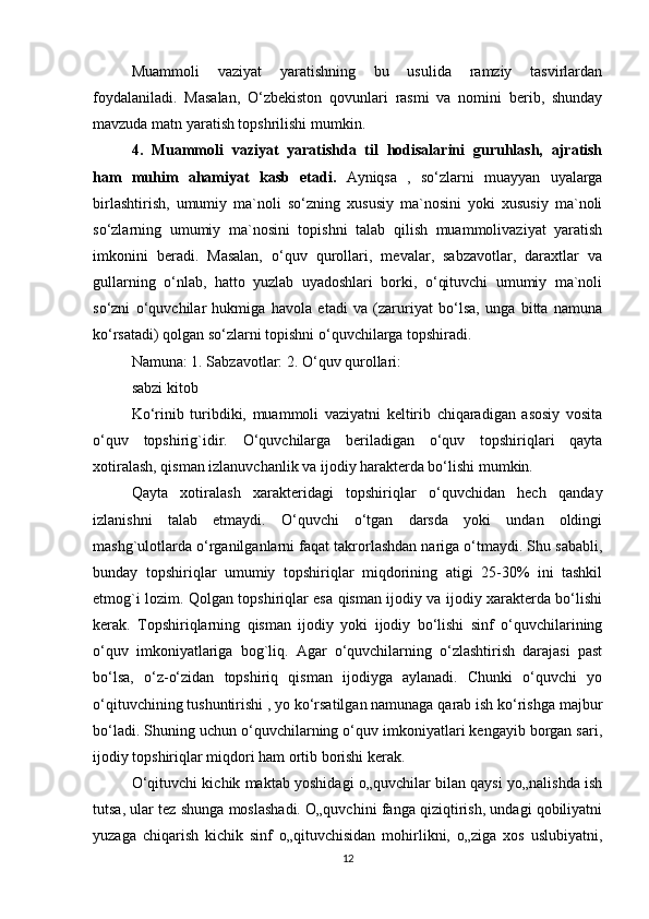 Muammoli   vaziyat   yaratishning   bu   usulida   ramziy   tasvirlardan
foydalaniladi.   Masalan,   O‘zbekiston   qovunlari   rasmi   va   nomini   berib,   shunday
mavzuda matn yaratish topshrilishi mumkin. 
4.   Muammoli   vaziyat   yaratishda   til   hodisalarini   guruhlash,   ajratish
ham   muhim   ahamiyat   kasb   etadi.   Ayniqsa   ,   so‘zlarni   muayyan   uyalarga
birlashtirish,   umumiy   ma`noli   so‘zning   xususiy   ma`nosini   yoki   xususiy   ma`noli
so‘zlarning   umumiy   ma`nosini   topishni   talab   qilish   muammolivaziyat   yaratish
imkonini   beradi.   Masalan,   o‘quv   qurollari,   mevalar,   sabzavotlar,   daraxtlar   va
gullarning   o‘nlab,   hatto   yuzlab   uyadoshlari   borki,   o‘qituvchi   umumiy   ma`noli
so‘zni   o‘quvchilar   hukmiga   havola   etadi   va   (zaruriyat   bo‘lsa,   unga   bitta   namuna
ko‘rsatadi) qolgan so‘zlarni topishni o‘quvchilarga topshiradi. 
Namuna: 1. Sabzavotlar: 2. O‘quv qurollari: 
sabzi kitob 
Ko‘rinib   turibdiki,   muammoli   vaziyatni   keltirib   chiqaradigan   asosiy   vosita
o‘quv   topshirig`idir.   O‘quvchilarga   beriladigan   o‘quv   topshiriqlari   qayta
xotiralash, qisman izlanuvchanlik va ijodiy harakterda bo‘lishi mumkin. 
Qayta   xotiralash   xarakteridagi   topshiriqlar   o‘quvchidan   hech   qanday
izlanishni   talab   etmaydi.   O‘quvchi   o‘tgan   darsda   yoki   undan   oldingi
mashg`ulotlarda o‘rganilganlarni faqat takrorlashdan nariga o‘tmaydi. Shu sababli,
bunday   topshiriqlar   umumiy   topshiriqlar   miqdorining   atigi   25-30%   ini   tashkil
etmog`i lozim. Qolgan topshiriqlar esa qisman ijodiy va ijodiy xarakterda bo‘lishi
kerak.   Topshiriqlarning   qisman   ijodiy   yoki   ijodiy   bo‘lishi   sinf   o‘quvchilarining
o‘quv   imkoniyatlariga   bog`liq.   Agar   o‘quvchilarning   o‘zlashtirish   darajasi   past
bo‘lsa,   o‘z-o‘zidan   topshiriq   qisman   ijodiyga   aylanadi.   Chunki   o‘quvchi   yo
o‘qituvchining tushuntirishi , yo ko‘rsatilgan namunaga qarab ish ko‘rishga majbur
bo‘ladi. Shuning uchun o‘quvchilarning o‘quv imkoniyatlari kengayib borgan sari,
ijodiy topshiriqlar miqdori ham ortib borishi kerak. 
O‘qituvchi kichik maktab yoshidagi o„quvchilar bilan qaysi yo„nalishda ish
tutsa, ular tez shunga moslashadi. O„quvchini fanga qiziqtirish, undagi qobiliyatni
yuzaga   chiqarish   kichik   sinf   o„qituvchisidan   mohirlikni,   o„ziga   xos   uslubiyatni,
12 