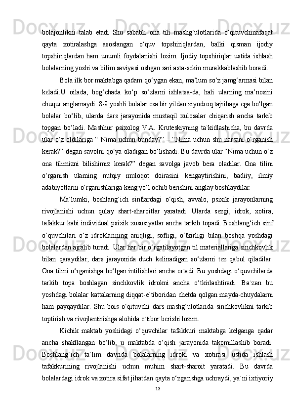 bolajonlikni   talab   etadi   Shu   sababli   ona   tili   mashg`ulotlarida   o‘qituvchinafaqat
qayta   xotiralashga   asoslangan   o‘quv   topshiriqlardan,   balki   qisman   ijodiy
topshiriqlardan   ham   unumli   foydalanishi   lozim.   Ijodiy   topshiriqlar   ustida   ishlash
bolalarning yoshi va bilim saviyasi oshgan sari asta-sekin murakkablashib boradi. 
Bola ilk bor maktabga qadam qo‘ygan ekan, ma’lum so‘z jamg‘armasi bilan
keladi.U   oilada,   bog‘chada   ko‘p   so‘zlarni   ishlatsa-da,   hali   ularning   ma’nosini
chuqur anglamaydi. 8-9 yoshli bolalar esa bir yildan ziyodroq tajribaga ega bo‘lgan
bolalar   bo‘lib,   ularda   dars   jarayonida   mustaqil   xulosalar   chiqarish   ancha   tarkib
topgan   bo‘ladi.   Mashhur   psixolog   V.A.   Kruteskiyning   ta`kidlashicha,   bu   davrda
ular  o‘z oldilariga “ Nima uchun bunday?” – “Nima uchun shu narsani  o‘rganish
kerak?” degan savolni qo‘ya oladigan bo‘lishadi. Bu davrda ular “Nima uchun o‘z
ona   tilimizni   bilishimiz   kerak?”   degan   savolga   javob   bera   oladilar.   Ona   tilini
o‘rganish   ularning   nutqiy   muloqot   doirasini   kengaytirishini,   badiiy,   ilmiy
adabiyotlarni o‘rganishlariga keng yo‘l ochib berishini anglay boshlaydilar. 
Ma`lumki,   boshlang`ich   sinflardagi   o‘qish,   avvalo,   psixik   jarayonlarning
rivojlanishi   uchun   qulay   shart-sharoitlar   yaratadi.   Ularda   sezgi,   idrok,   xotira,
tafakkur kabi individual psixik xususiyatlar ancha tarkib topadi. Boshlang‘ich sinf
o‘quvchilari   o‘z   idroklarining   aniqligi,   sofligi,   o‘tkirligi   bilan   boshqa   yoshdagi
bolalardan ajralib turadi. Ular har bir o‘rgatilayotgan til materiallariga sinchkovlik
bilan   qaraydilar,   dars   jarayonida   duch   kelinadigan   so‘zlarni   tez   qabul   qiladilar.
Ona tilini o‘rganishga bo‘lgan intilishlari ancha ortadi. Bu yoshdagi o‘quvchilarda
tarkib   topa   boshlagan   sinchkovlik   idrokni   ancha   o‘tkirlashtiradi.   Ba`zan   bu
yoshdagi bolalar kattalarning diqqat-e`tiboridan chetda qolgan mayda-chuydalarni
ham   payqaydilar.   Shu   bois   o‘qituvchi   dars   mashg`ulotlarida   sinchkovlikni   tarkib
toptirish va rivojlantirishga alohida e`tibor berishi lozim. 
Kichik   maktab   yoshidagi   o‘quvchilar   tafakkuri   maktabga   kelganga   qadar
ancha   shakllangan   bo‘lib,   u   maktabda   o‘qish   jarayonida   takomillashib   boradi.
Boshlang`ich   ta`lim   davrida   bolalarning   idroki   va   xotirasi   ustida   ishlash
tafakkurining   rivojlanishi   uchun   muhim   shart-sharoit   yaratadi.   Bu   davrda
bolalardagi idrok va xotira sifat jihatdan qayta o‘zgarishga uchraydi, ya`ni ixtiyoriy
13 